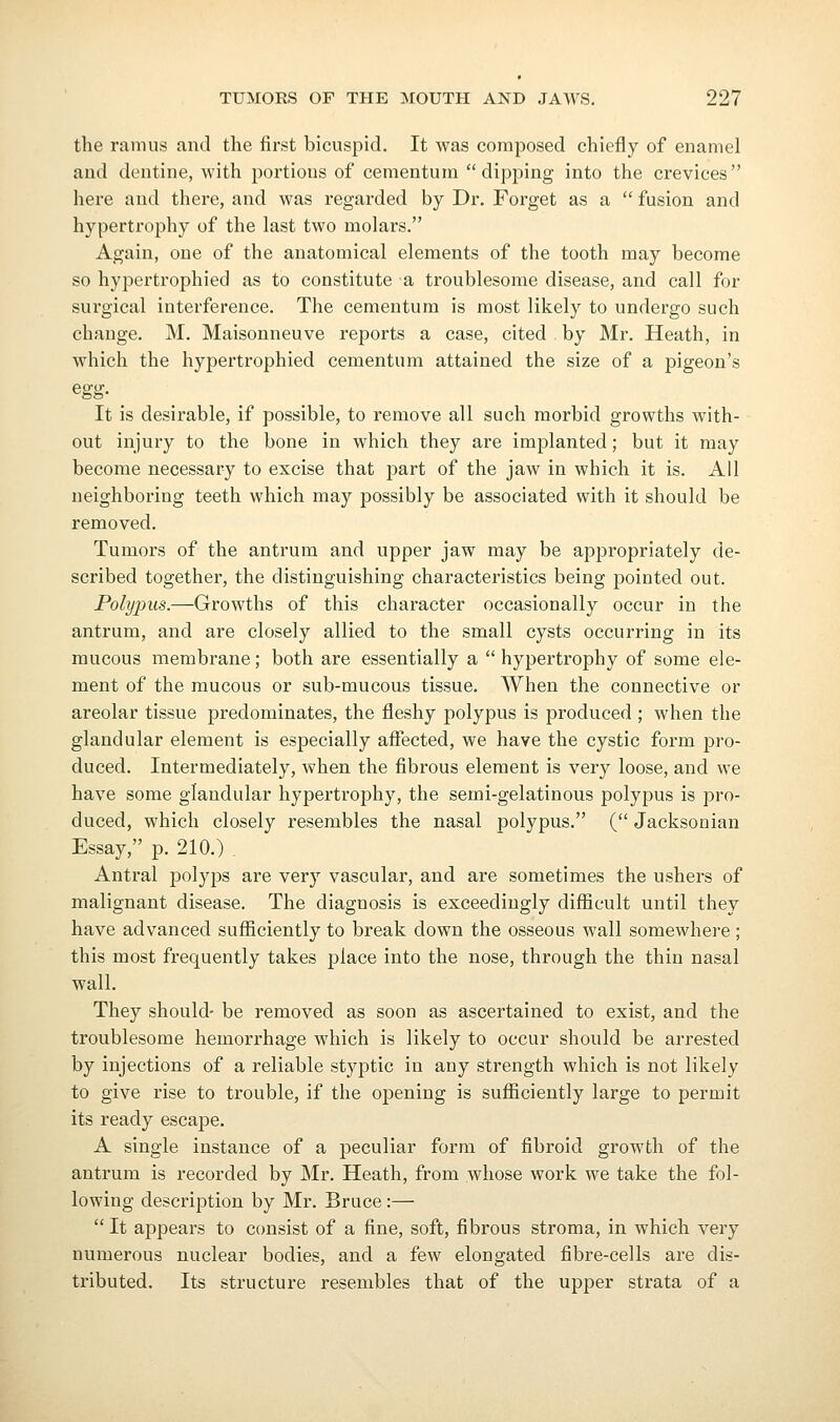 the ramus and the first bicuspid. It was composed chiefly of enamel and dentine, with portions of cementum dipping into the crevices here and there, and was regarded by Dr. Forget as a  fusion and hypertrophy of the last two molars. Again, one of the anatomical elements of the tooth may become so hypertrophied as to constitute a troublesome disease, and call for surgical interference. The cementum is most likely to undergo such change. M. Maisonneuve reports a case, cited by Mr. Heath, in which the hypertrophied cementum attained the size of a pigeon's egg- It is desirable, if possible, to remove all such morbid growths with- out injury to the bone in which they are implanted; but it may become necessary to excise that part of the jaw in which it is. All neighboring teeth which may possibly be associated with it should be removed. Tumors of the antrum and upper jaw may be appropriately de- scribed together, the distinguishing characteristics being pointed out. Polypus.—Growths of this character occasionally occur in the antrum, and are closely allied to the small cysts occurring in its mucous membrane; both are essentially a  hypertrophy of some ele- ment of the mucous or sub-mucous tissue. When the connective or areolar tissue predominates, the fleshy polypus is produced ; when the glandular element is especially affected, we have the cystic form pro- duced. Intermediately, when the fibrous element is very loose, and we have some glandular hypertrophy, the semi-gelatinous polypus is pro- duced, which closely resembles the nasal polypus. ( Jacksonian Essay, p. 210.) . Antral jDolyps are very vascular, and are sometimes the ushers of malignant disease. The diagnosis is exceedingly diffieult until they have advanced sufficiently to break down the osseous wall somewhere; this most frequently takes place into the nose, through the thin nasal wall. They should- be removed as soon as ascertained to exist, and the troublesome hemorrhage which is likely to occur should be arrested by injections of a reliable styptic in any strength which is not likely to give rise to trouble, if the opening is sufficiently large to permit its ready escape. A single instance of a peculiar form of fibroid growth of the antrum is recorded by Mr. Heath, from whose work we take the fol- lowing description by Mr. Bruce :—  It appears to consist of a fine, soft, fibrous stroma, in which very numerous nuclear bodies, and a few elongated fibre-cells are dis- tributed. Its structure resembles that of the upper strata of a