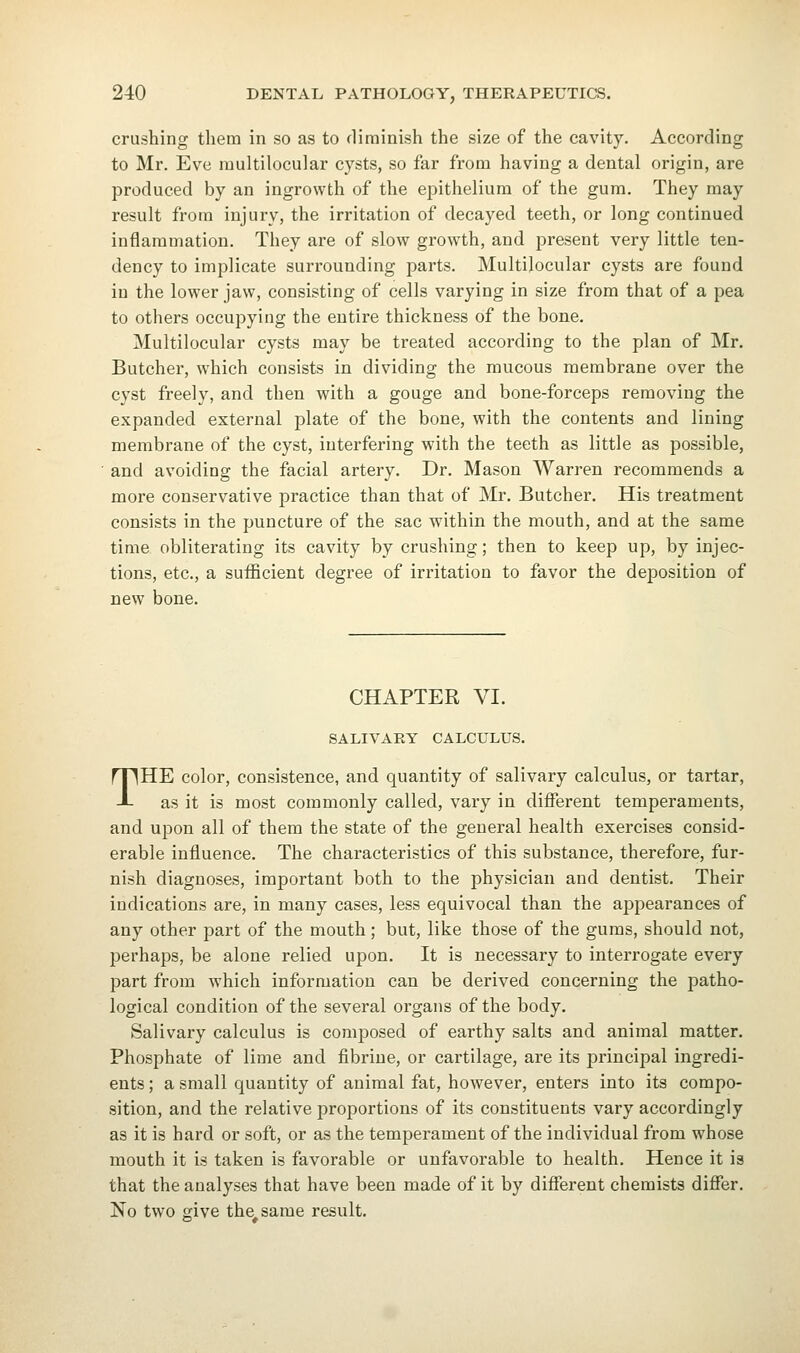crushing them in so as to diminish the size of the cavity. According to Mr. Eve multilocular cysts, so far from having a dental origin, are produced by an ingrowth of the epithelium of the gum. They may result from injury, the irritation of decayed teeth, or long continued inflammation. They are of slow growth, and present very little ten- dency to implicate surrounding parts. Multilocular cysts are found in the lower jaw, consisting of cells varying in size from that of a pea to others occupying the entire thickness of the bone. Multilocular cysts may be treated according to the plan of Mr. Butcher, which consists in dividing the raucous membrane over the cyst freely, and then with a gouge and bone-forceps removing the expanded external plate of the bone, with the contents and lining membrane of the cyst, interfering with the teeth as little as possible, and avoiding the facial artery. Dr. Mason Warren recommends a more conservative practice than that of Mr. Butcher. His treatment consists in the puncture of the sac within the mouth, and at the same time obliterating its cavity by crushing; then to keep up, by injec- tions, etc., a sufficient degree of irritation to favor the deposition of new bone. CHAPTER VI. SALIVARY CALCULUS. THE color, consistence, and quantity of salivary calculus, or tartar, as it is most commonly called, vary in different temperaments, and upon all of them the state of the general health exercises consid- erable influence. The characteristics of this substance, therefore, fur- nish diagnoses, important both to the physician and dentist. Their indications are, in many cases, less equivocal than the appearances of any other part of the mouth; but, like those of the gums, should not, perhaps, be alone relied upon. It is necessary to interrogate every part from which information can be derived concerning the patho- logical condition of the several organs of the body. Salivary calculus is composed of earthy salts and animal matter. Phosphate of lime and fibrine, or cartilage, are its principal ingredi- ents ; a small quantity of animal fat, however, enters into its compo- sition, and the relative proportions of its constituents vary accordingly as it is hard or soft, or as the temperament of the individual from whose mouth it is taken is favorable or unfavorable to health. Hence it is that the analyses that have been made of it by different chemists differ. No two give the same result.