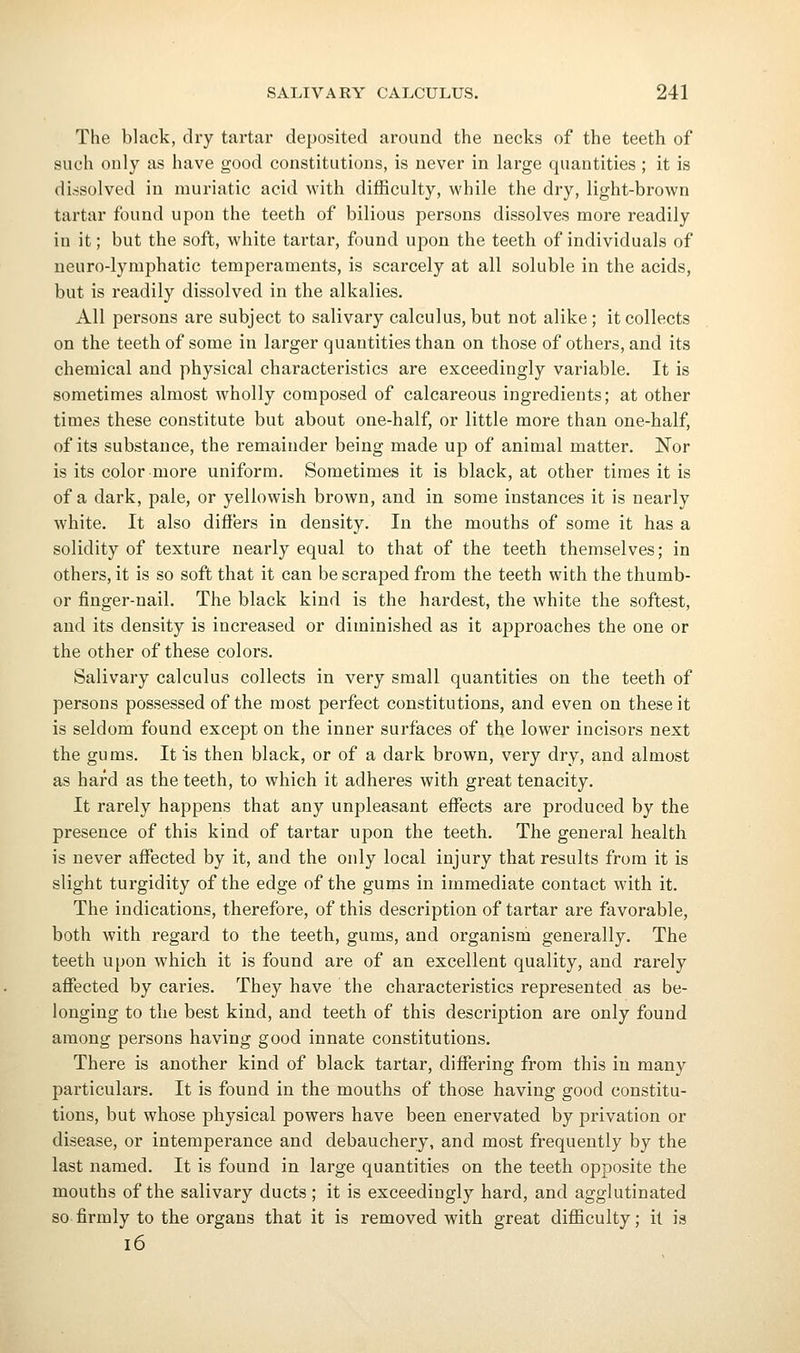 The black, dry tartar deposited around the necks of the teeth of such only as have good constitutions, is never in large quantities ; it is dissolved in muriatic acid with difficulty, while the dry, light-brown tartar found upon the teeth of bilious persons dissolves more readily in it; but the soft, white tartar, found upon the teeth of individuals of neuro-lymphatic temperaments, is scarcely at all soluble in the acids, but is readily dissolved in the alkalies. All persons are subject to salivary calculus, but not alike; it collects on the teeth of some in larger quantities than on those of others, and its chemical and physical characteristics are exceedingly variable. It is sometimes almost wholly composed of calcareous ingredients; at other times these constitute but about one-half, or little more than one-half, of its substance, the remainder being made up of animal matter. Nor is its color more uniform. Sometimes it is black, at other times it is of a dark, pale, or yellowish brown, and in some instances it is nearly white. It also differs in density. In the mouths of some it has a solidity of texture nearly equal to that of the teeth themselves; in others, it is so soft that it can be scraped from the teeth with the thumb- or finger-nail. The black kind is the hardest, the white the softest, and its density is increased or diminished as it approaches the one or the other of these colors. Salivary calculus collects in very small quantities on the teeth of persons possessed of the most perfect constitutions, and even on these it is seldom found except on the inner surfaces of the lower incisors next the gums. It is then black, or of a dark brown, very dry, and almost as hard as the teeth, to which it adheres with great tenacity. It rarely happens that any unpleasant effects are produced by the presence of this kind of tartar upon the teeth. The general health is never affected by it, and the only local injury that results from it is slight turgidity of the edge of the gums in immediate contact with it. The indications, therefore, of this description of tartar are favorable, both with regard to the teeth, gums, and organism generally. The teeth upon which it is found are of an excellent quality, and rarely affected by caries. They have the characteristics represented as be- longing to the best kind, and teeth of this description are only found among persons having good innate constitutions. There is another kind of black tartar, differing from this in many particulars. It is found in the mouths of those having good constitu- tions, but whose physical powers have been enervated by privation or disease, or intemperance and debauchery, and most frequently by the last named. It is found in large quantities on the teeth opposite the mouths of the salivary ducts; it is exceedingly hard, and agglutinated so firmly to the organs that it is removed with great difficulty; it is i6