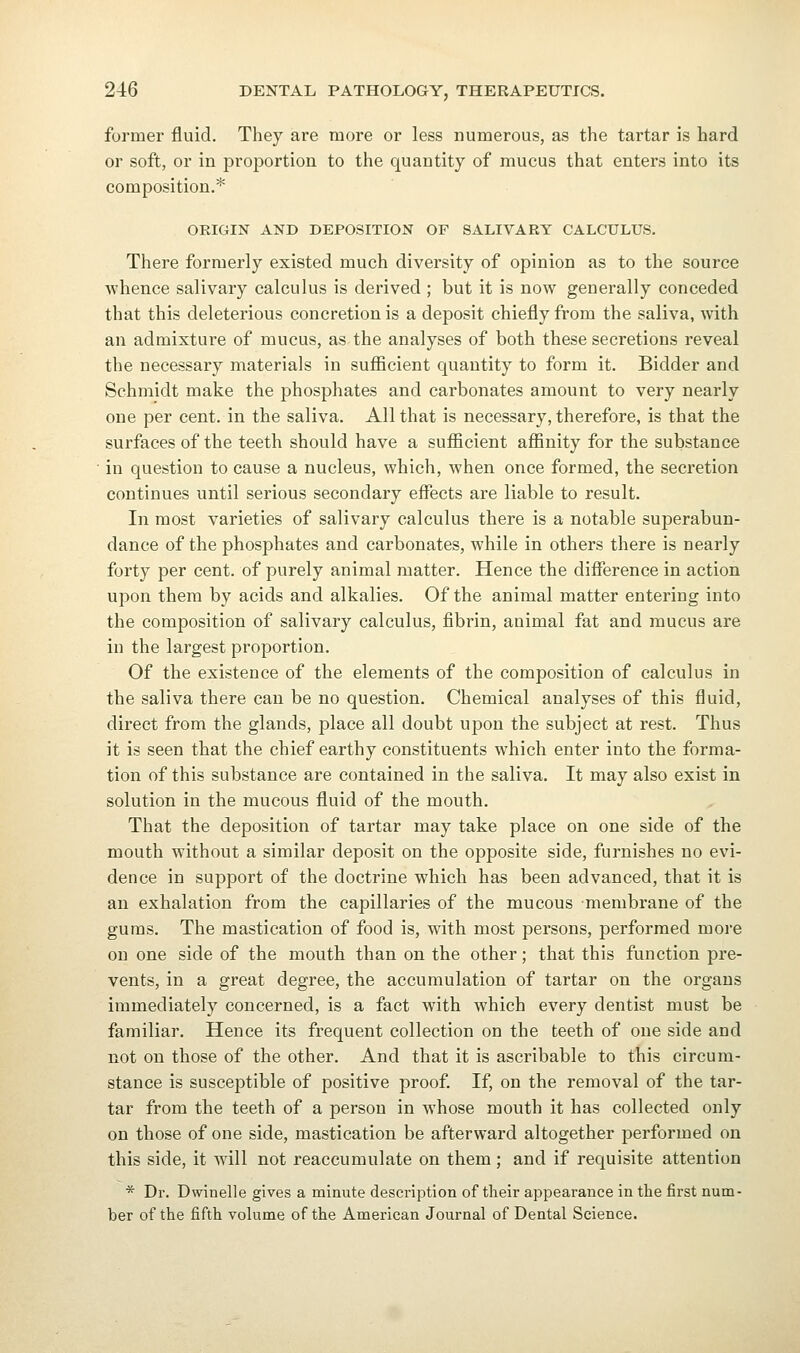 former fluid. They are more or less numerous, as the tartar is hard or soft, or in proportion to the quantity of mucus that enters into its composition.* ORIGIN AND DEPOSITION OF SALIVARY CALCULUS. There formerly existed much diversity of opinion as to the source whence salivary calculus is derived ; but it is now generally conceded that this deleterious concretion is a deposit chiefly from the saliva, with an admixture of mucus, as the analyses of both these secretions reveal the necessary materials in sufficient quantity to form it. Bidder and Schmidt make the phosphates and carbonates amount to very nearly one per cent, in the saliva. All that is necessary, therefore, is that the surfaces of the teeth should have a sufficient affinity for the substance in question to cause a nucleus, which, when once formed, the secretion continues until serious secondary effects are liable to result. In most varieties of salivary calculus there is a notable superabun- dance of the phosphates and carbonates, while in others there is nearly forty per cent, of purely animal matter. Hence the difference in action upon thera by acids and alkalies. Of the animal matter entering into the composition of salivary calculus, fibrin, animal fat and mucus are in the largest proportion. Of the existence of the elements of the composition of calculus in the saliva there can be no question. Chemical analyses of this fluid, direct from the glands, place all doubt upon the subject at rest. Thus it is seen that the chief earthy constituents which enter into the forma- tion of this substance are contained in the saliva. It may also exist in solution in the mucous fluid of the mouth. That the deposition of tartar may take place on one side of the mouth without a similar deposit on the opposite side, furnishes no evi- dence in support of the doctrine which has been advanced, that it is an exhalation from the capillaries of the mucous membrane of the gums. The mastication of food is, with most persons, performed more on one side of the mouth than on the other; that this function pre- vents, in a great degree, the accumulation of tartar on the organs immediately concerned, is a fact with which every dentist must be familiar. Hence its frequent collection on the teeth of one side and not on those of the other. And that it is ascribable to this circum- stance is susceptible of positive proof. If, on the removal of the tar- tar from the teeth of a person in whose mouth it has collected only on those of one side, mastication be afterward altogether performed on this side, it will not reaccumulate on them ; and if requisite attention * Dr. Dwinelle gives a minute description of their appearance in the first num- ber of the fifth volume of the American Journal of Dental Science.