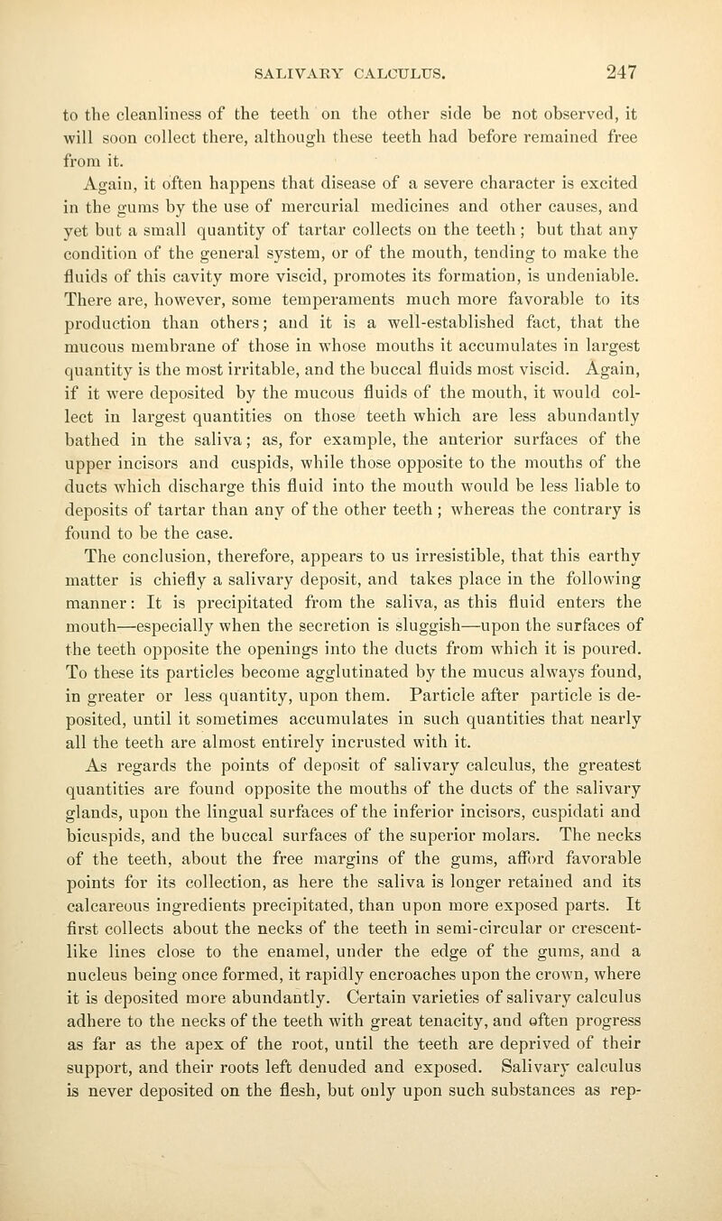 to the cleanliness of the teeth on the other side be not observed, it will soon collect there, although these teeth had before remained free from it. Again, it often happens that disease of a severe character is excited in the gums by the use of mercurial medicines and other causes, and yet but a small quantity of tartar collects on the teeth; but that any condition of the general system, or of the mouth, tending to make the fluids of this cavity more viscid, promotes its formation, is undeniable. There are, however, some temperaments much more favorable to its production than others; and it is a well-established fact, that the mucous membrane of those in whose mouths it accumulates in largest quantity is the most irritable, and the buccal fluids most viscid. Again, if it were deposited by the mucous fluids of the mouth, it would col- lect in largest quantities on those teeth which are less abundantly bathed in the saliva; as, for example, the anterior surfaces of the upper incisors and cuspids, while those opposite to the mouths of the ducts which discharge this fluid into the mouth would be less liable to deposits of tartar than any of the other teeth ; whereas the contrary is found to be the case. The conclusion, therefore, appears to us irresistible, that this earthy matter is chiefly a salivary deposit, and takes place in the following manner: It is precipitated from the saliva, as this fluid enters the mouth—especially when the secretion is sluggish—upon the surfaces of the teeth oj)posite the openings into the ducts from which it is poured. To these its particles become agglutinated by the mucus always found, in greater or less quantity, upon them. Particle after particle is de- posited, until it sometimes accumulates in such quantities that nearly all the teeth are almost entirely incrusted with it. As regards the points of deposit of salivary calculus, the greatest quantities are found opposite the mouths of the ducts of the salivary glands, upon the lingual surfaces of the inferior incisors, cuspidati and bicuspids, and the buccal surfaces of the superior molars. The necks of the teeth, about the free margins of the gums, afi'ord favorable points for its collection, as here the saliva is longer retained and its calcareous ingredients precipitated, than upon more exposed parts. It first collects about the necks of the teeth in semi-circular or crescent- like lines close to the enamel, under the edge of the gums, and a nucleus being once formed, it rapidly encroaches upon the crown, where it is deposited more abundantly. Certain varieties of salivary calculus adhere to the necks of the teeth with great tenacity, and often progress as far as the apex of the root, until the teeth are deprived of their support, and their roots left denuded and exposed. Salivary calculus is never deposited on the flesh, but only upon such substances as rep-