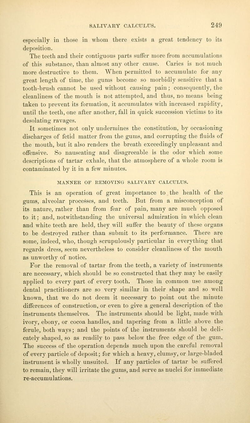 especially in those in whom there exists a great tendency to its deposition. The teeth and their contiguous parts suffer more from accumulations of this substance, than almost any other cause. Caries is not much more destructive to them. When permitted to accumulate for any great length of time, the gums become so morbidly sensitive that a tooth-brush cannot be used without causing pain; consequently, the cleanliness of the mouth is not attempted, and thus, no means being taken to prevent its formation, it accumulates with increased rapidity, until the teeth, one after another, fall in quick succession victims to its desolating ravages. It sometimes not only undermines the constitution, by occasioning discharges of fetid matter from the gums, and corrupting the fluids of the mouth, but it also renders the breath exceedingly unpleasant and offensive. So nauseating and disagreeable is the odor which some descriptions of tartar exhale, that the atmosphere of a whole room is contaminated by it in a few minutes. IVLiNNER OF REMOVING SALIVARY CALCULUS. This is an operation of great importance to the health of the gums, alveolar processes, and teeth. But from a misconception of its nature, rather than from fear of pain, many are much opposed to it; and, notwithstanding the universal admiration in which clean and white teeth are held, they will suffer the beauty of these organs to be destroyed rather than submit to its performance. There are some, indeed, who, though scrupulously particular in everything that regards dress, seem nevertheless to consider cleanliness of the mouth as unworthy of notice. For the removal of tartar from the teeth, a variety of instruments are necessary, which should be so constructed that they may be easily applied to every part of every tooth. Those in common use among dental practitioners are so very similar in their shape and so well known, that we do not deem it necessary to point out the minute differences of construction, or even to give a general description of the instruments themselves. The instruments should be light, made with ivory, ebony, or cocoa handles, and tapering from a little above the ferule, both ways; and the points of the instruments should be deli- cately shaped, so as readily to pass below the free edge of the gum. The success of the operation depends much upon the careful removal of every particle of deposit; for which a heavy, clumsy, or large-bladed instrument is wholly unsuited. If any particles of tartar be suffered to remain, they will irritate the gums, and serve as nuclei for immediate re-accumulations.