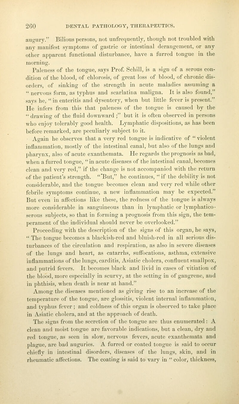 augury. Bilious persons, not unfrequently, though not troubled with any manifest symptoms of gastric or intestinal derangement, or any other apparent functional disturbance, have a furred tongue in the morning. Paleness of the tongue, says Prof Schill, is a sign of a serous con- dition of the blood, of chlorosis, of great loss of blood, of chronic dis- orders, of sinking of the strength in acute maladies assuming a  nervous foi-m, as typhus and scarlatina maligna. It is also found, says he,  in enteritis and dysentery, when but little fever is present. He infers from this that paleness of the tongue is caused by the  draAving of the fluid downward ; but it is often observed in persons who enjoy tolerably good health. Lymphatic dispositions, as has been before remarked, are peculiarly subject to it. • Again he observes that a very red tongue is indicative of  violent inflammation, mostly of the intestinal canal, but also of the lungs and pharynx, also of acute exanthemata. He regards the prognosis as bad, when a furred tongue,  in acute diseases of the intestinal canal, becomes clean and very red, if the change is not accompanied with the return of the patient's strength. But, he continues, if the debility is not considerable, and the tongue becomes clean and very red while other febrile symptoms continue, a new inflammation may be expected. But even in affections like these, the redness of the tongue is always more considerable in sanguineous than in lymphatic or lymphatico- serous subjects, so that in forming a prognosis from this sign, the tem- perament of the individual should never be overlooked. Proceeding with the description of the signs of this organ, he says,  The tongue becomes a blackish-red and bluish-red in all serious dis- turbances of the circulation and respiration, as also in severe diseases of the lungs and heart, as catarrhs, suffocations, asthma, extensive inflammations of the lungs, carditis, Asiatic cholera, confluent smallpox, and putrid fevers. It becomes black and livid in cases of vitiation of the blood, more especially in scurvy, at the setting in of gangrene, and in phthisis, when death is near at hand. Among the diseases mentioned as giving rise to an increase of the temperature of the tongue, are glossitis, violent internal inflammation, and typhus fever; and coldness of this organ is observed to take place in Asiatic cholera, and at the approach of death. The signs from the secretion of the tongue are thus enumerated: A clean and moist tongue are favorable indications, but a clean, dry and red tongue, as seen in slow, nervous fevei's, acute exanthemata and plague, are bad auguries. A furred or coated tongue is said to occur chiefly in intestinal disorders, diseases of the lungs, skin, and in rheumatic affections. The coating is said to vary in  color, thickness.