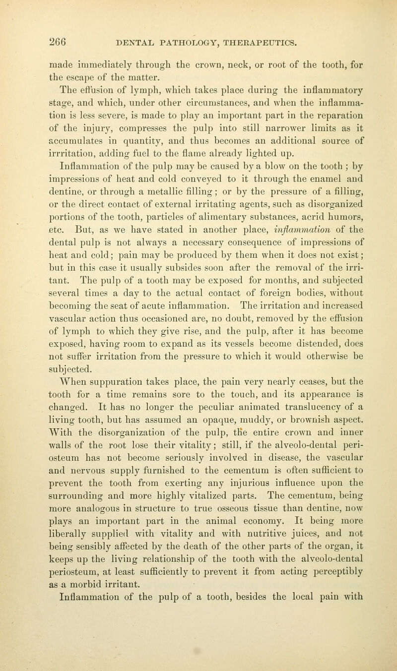 made immediately through the crown, neck, or root of the tooth, for the escape of the matter. The effusion of lymph, which takes place during the inflammatory stage, and which, under other circumstances, and when the inflamma- tion is less severe, is made to play an important part in the reparation of the injury, compresses the pulp into still narrower limits as it accumulates in quantity, and thus becomes an additional source of irrritation, adding fuel to the flame already lighted up. Inflammation of the pulp may be caused by a blow on the tooth ; by impressions of heat and cold conveyed to it through the enamel and dentine, or through a metallic filling; or by the pressure of a filling, or the direct contact of external irritating agents, such as disorganized portions of the tooth, particles of alimentary substances, acrid humors, etc. But, as we have stated in another place, inflammation of the dental pulp is not always a necessary consequence of impressions of heat and cold; pain may be produced by them when it does not exist; but in this case it usually subsides soon after the removal of the irri- tant. The pulp of a tooth may be exposed for months, and subjected several times a day to the actual contact of foreign bodies, without becoming the seat of acute inflammation. The irritation and increased vascular action thus occasioned are, no doubt, removed by the effiision of lymph to which they give rise, and the pulp, after it has become exposed, having room to expand as its vessels become distended, does not suffer irritation from the pressure to which it would otherwise be subjected. When suppuration takes place, the pain very nearly ceases, but the tooth for a time remains sore to the touch, and its appearance is changed. It has no longer the peculiar animated translucency of a living tooth, but has assumed an opaque, muddy, or brownish aspect. With the disorganization of the pulp, tKe entire crown and inner walls of the root lose their vitality; still, if the alveolo-dental peri- osteum has not become seriously involved in disease, the vascular and nervous supply furnished to the cementum is often sufficient to prevent the tooth from exerting any injurious influence upon the surrounding and more highly vitalized parts. The cementum, being more analogous in structure to true osseous tissue than dentine, now plays an important part in the animal economy. It being more liberally supplied with vitality and with nutritive juices, and not being sensibly affected by the death of the other parts of the organ, it keeps up the living relationship of the tooth with the alveolo-dental periosteum, at least sufficiently to prevent it from acting perceptibly as a morbid irritant. Inflammation of the pulp of a tooth, besides the local pain with