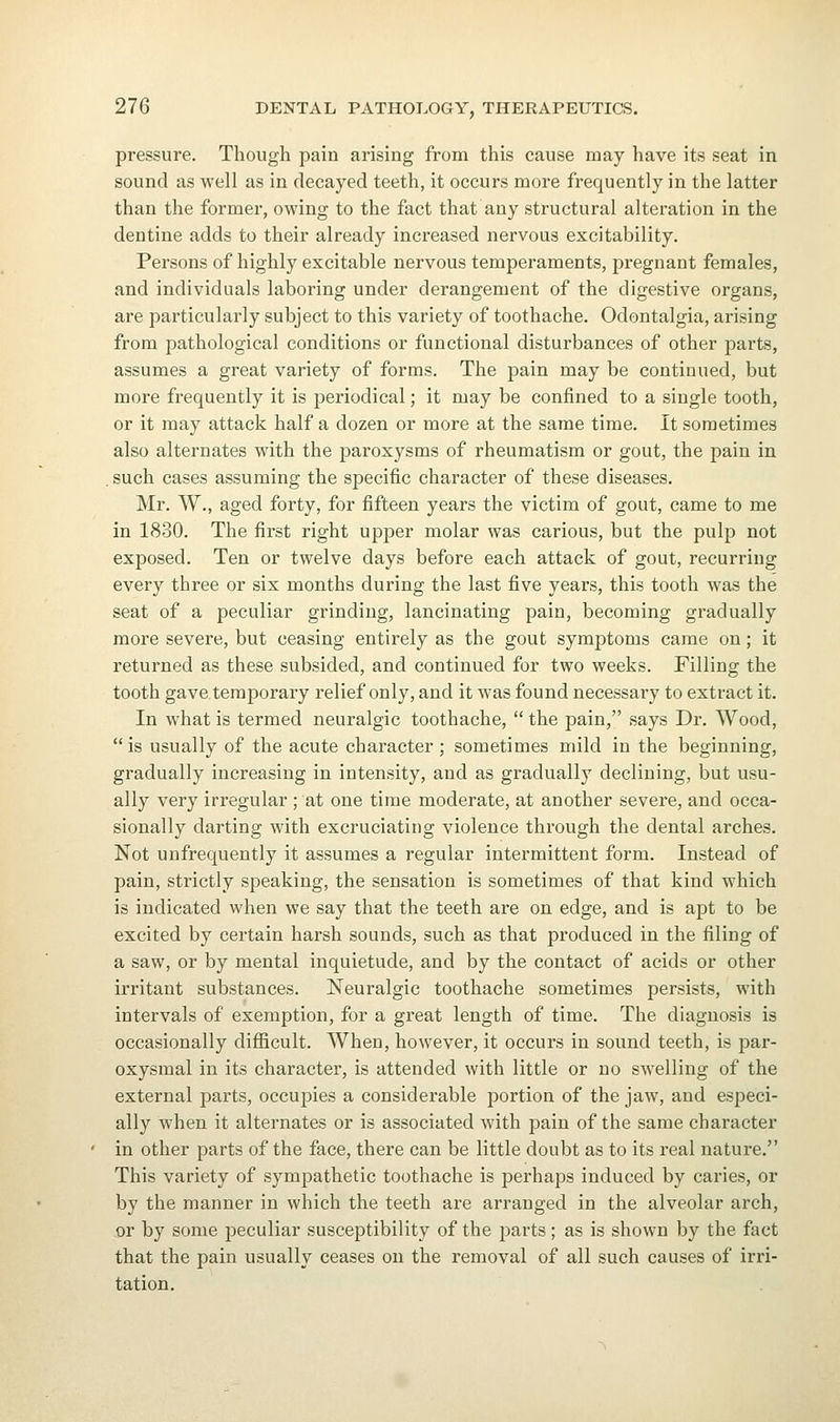 pressure. Though pain arising from this cause may have its seat in sound as Avell as in decayed teeth, it occurs more frequently in the latter than the former, owing to the fact that any structural alteration in the dentine adds to their already increased nervous excitability. Persons of highly excitable nervous temperaments, pregnant females, and individuals laboring under derangement of the digestive organs, are particularly subject to this variety of toothache. Odontalgia, arising from pathological conditions or functional disturbances of other parts, assumes a great variety of forms. The pain may be continued, but more frequently it is periodical; it may be confined to a single tooth, or it may attack half a dozen or more at the same time. It sometimes also alternates with the paroxysms of rheumatism or gout, the pain in , such cases assuming the specific character of these diseases. Mr. W., aged forty, for fifteen years the victim of gout, came to me in 1830. The first right upper molar was carious, but the pulp not exposed. Ten or twelve days before each attack of gout, recurring every three or six months during the last five years, this tooth w^as the seat of a peculiar grinding, lancinating pain, becoming gradually more severe, but ceasing entirely as the gout symptoms came on; it returned as these subsided, and continued for two weeks. Filling the tooth gave temporary relief only, and it was found necessary to extract it. In what is termed neuralgic toothache,  the pain, says Dr. Wood,  is usually of the acute character ; sometimes mild in the beginning, gradually increasing in intensity, and as gradually declining, but usu- ally very irregular ; at one time moderate, at another severe, and occa- sionally darting with excruciating violence through the dental arches. Not unfrequently it assumes a regular intermittent form. Instead of pain, strictly speaking, the sensation is sometimes of that kind which is indicated when we say that the teeth are on edge, and is apt to be excited by certain harsh sounds, such as that produced in the filing of a saw, or by mental inquietude, and by the contact of acids or other irritant substances. Neuralgic toothache sometimes persists, with intervals of exemption, for a great length of time. The diagnosis is occasionally diflScult. When, however, it occurs in sound teeth, is par- oxysmal in its character, is attended with little or no swelling of the external parts, occupies a considerable portion of the jaw, and especi- ally when it alternates or is associated with pain of the same character in other parts of the face, there can be little doubt as to its real nature. This variety of sympathetic toothache is perhaps induced by caries, or by the manner in which the teeth are arranged in the alveolar arch, or by some peculiar susceptibility of the parts; as is shown by the fact that the pain usually ceases on the removal of all such causes of irri- tation.