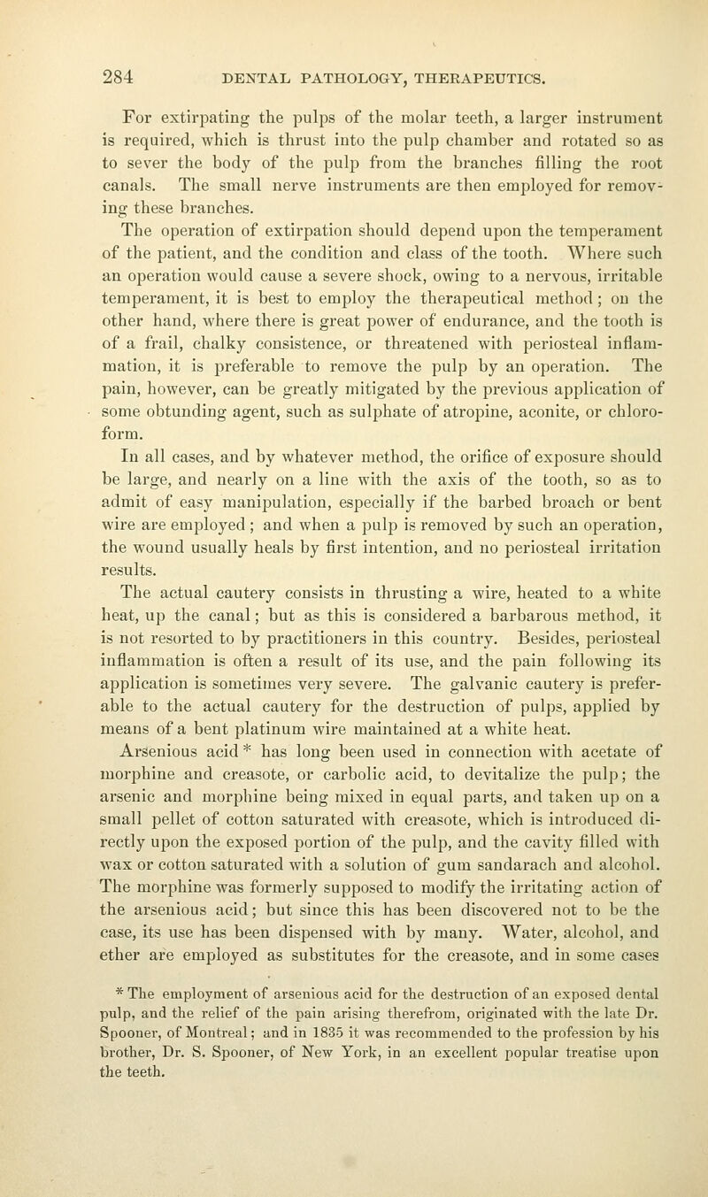 For extirpating the pulps of the molar teeth, a larger instrument is required, which is thrust into the pulp chamber and rotated so as to sever the body of the pulp from the branches filling the root canals. The small nerve instruments are then employed for remov- ing these branches. The operation of extirpation should depend upon the temperament of the patient, and the condition and class of the tooth. Where such an operation would cause a severe shock, owing to a nervous, irritable temperament, it is best to employ the therapeutical method ; on the other hand, where there is great power of endurance, and the tooth is of a frail, chalky consistence, or threatened with periosteal inflam- mation, it is preferable to remove the pulp by an operation. The pain, however, can be greatly mitigated by the previous application of some obtunding agent, such as sulphate of atropine, aconite, or chloro- form. In all cases, and by whatever method, the orifice of exposure should be large, and nearly on a line with the axis of the tooth, so as to admit of easy manipulation, especially if the barbed broach or bent wire are employed ; and when a pulp is removed by such an operation, the wound usually heals by first intention, and no periosteal irritation results. The actual cautery consists in thrusting a wire, heated to a white heat, up the canal; but as this is considered a barbarous method, it is not resorted to by practitioners in this country. Besides, periosteal inflammation is often a result of its use, and the pain following its application is sometimes very severe. The galvanic cautery is prefer- able to the actual cautery for the destruction of pulps, applied by means of a bent platinum wire maintained at a white heat. ArSenious acid * has long been used in connection with acetate of morphine and creasote, or carbolic acid, to devitalize the pulp; the arsenic and morphine being mixed in equal parts, and taken up on a small pellet of cotton saturated with creasote, which is introduced di- rectly upon the exposed portion of the pulp, and the cavity filled with wax or cotton saturated with a solution of gum sandarach and alcohol. The morphine was formerly supposed to modify the irritating action of the arsenious acid; but since this has been discovered not to be the case, its use has been dispensed with by many. Water, alcohol, and ether are employed as substitutes for the creasote, and in some cases * The employment of arsenious acid for the destruction of an exposed dental pulp, and the relief of the pain arising therefrom, originated with the late Dr. Spooner, of Montreal; and in 1835 it was recommended to the profession by his brother, Dr. S. Spooner, of New York, in an excellent popular treatise upon the teeth.