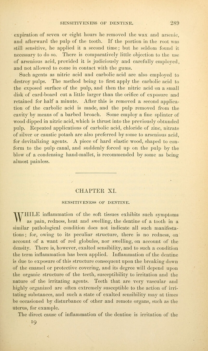 expiration of seven or eight hours he removed the wax and arsenic, and afterward the pulp of the tooth. If the portion in the root was still sensitive, he applied it a second time; but he seldom found it necessary to do so. There is comparatively little objection to the use of arsenious acid, provided it is judiciously and carefully employed, and not allowed to come in contact with the gums. Such agents as nitric acid and carbolic acid are also employed to destroy pulps. The method being to first apply the carbolic acid to the exposed surface of the pulp, and then the nitric acid on a small disk of card-board cut a little larger than the orifice of exposure and retained for half a minute. After this is removed a second applica- tion of the carbolic acid is made, and the pulp removed from the cavity by means of a barbed broach. Some employ a fine splinter of wood dipped in nitric acid, which is thrust into the previously obtunded pulp. Repeated applications of carbolic acid, chloride of zinc, nitrate of silver or caustic potash are also preferred by some to arsenious acid, for devitalizing agents. A piece of hard elastic wood, shaped to con- form to the pulp canal, and suddenly forced up on the pulp by the blow of a condensing hand-mallet, is recommended by some as being almost painless. CHAPTER XI. SENSITIVENESS OF DENTINE. WHILE inflammation of the soft tissues exhibits such symptoms as pain, redness, heat and swelling, the dentine of a tooth in a similar pathological condition does not indicate all such manifesta- tions ; for, owing to its peculiar structure, there is no redness, on account of a want of red globules, nor swelling, on account of the density. There is, however, exalted sensibility, and to such a condition the term inflammation has been applied. Inflammation of the dentine is due to exposure of this structure consequent upon the breaking down of the enamel or protective covering, and its degree will depend upon the organic structure of the teeth, susceptibility to irritation and the nature of the irritating agents. Teeth that are very vascular and highly organized are often extremely susceptible to the action of irri- tating substances, and such a state of exalted sensibility may at times be occasioned by disturbance of other and remote organs, such as the uterus, for example. The direct cause of inflammation of the dentine is irritation of the 19