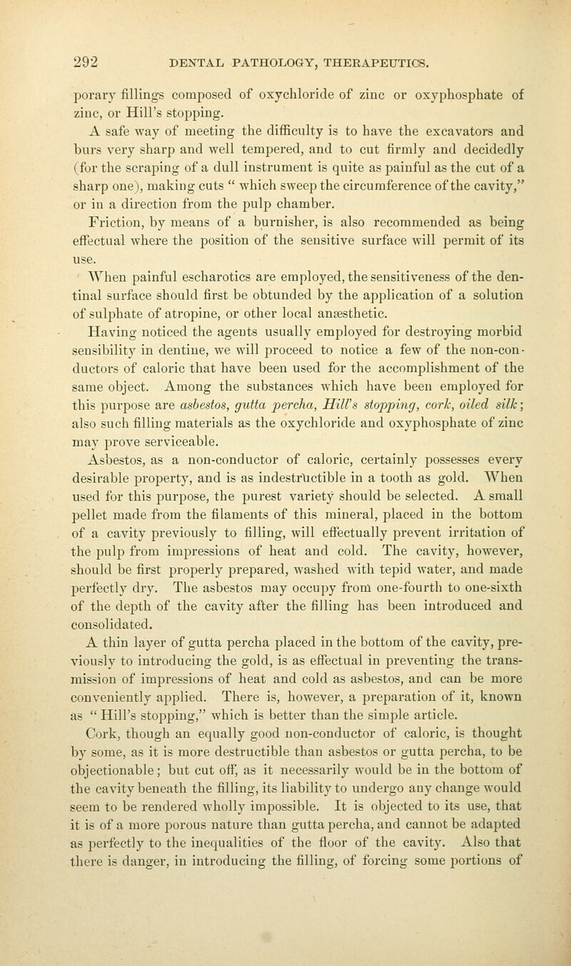 porary fillings composed of oxychloride of zinc or oxyphosphate of zinc, or Hill's stopping. A safe way of meeting the difficulty is to have the excavators and burs very sharp and well tempered, and to cut firmly and decidedly (for the scraping of a dull instrument is quite as painful as the cut of a sharp one), making cuts  which sweep the circumference of the cavity, or in a direction from the pulp chamber. Friction, by means of a burnisher, is also recommended as being effectual where the position of the sensitive surface will permit of its use. When painful escharotics are employed, the sensitiveness of the den- tinal surface should first be obtunded by the application of a solution of sulphate of atropine, or other local anaesthetic. Having noticed the agents usually employed for destroying morbid sensibility in dentine, we will proceed to notice a few of the non-con- ductors of caloric that have been used for the accomplishment of the same object. Among the substances which have been employed for this purpose are asbestos, gutta percha, mil's stopping, cork, oiled silk; also such filling materials as the oxychloride and oxyphosphate of zinc may prove serviceable. Asbestos, as a non-conductor of caloric, certainly possesses every desirable property, and is as indestructible in a tooth as gold. When used for this purpose, the purest variety should be selected. A small pellet made from the filaments of this mineral, placed in the bottom of a cavity previously to filling, will effectually prevent irritation of the pulp from impressions of heat and cold. The cavity, however, should be first properly prepared, washed with tepid water, and made jDerfectly dry. The asbestos may occupy from one-fourth to one-sixth of the depth of the cavity after the filling has been introduced and consolidated. A thin layer of gutta percha placed in the bottom of the cavity, pre- viously to introducing the gold, is as effectual in preventing the trans- mission of impressions of heat and cold as asbestos, and can be more conveniently applied. There is, however, a preparation of it, known as  Hill's stopping, which is better than the simple article. Cork, though an equally good non-conductor of caloric, is thought by some, as it is more destructible than asbestos or gutta percha, to be objectionable; but cut off, as it necessarily would be in the bottom of the cavity beneath the filling, its liability to undergo any change would seem to be rendered wholly impossible. It is objected to its use, that it is of a more porous nature than gutta percha, and cannot be adapted as perfectly to the inequalities of the floor of the cavity. Also that there is danger, in introducing the filling, of forcing some portions of