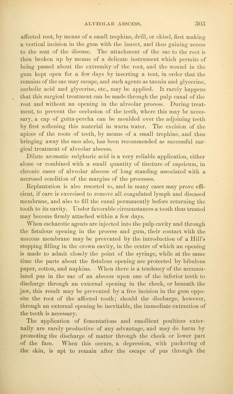 affected root, by means of a small trephine, drill, or chisel, first making a vertical incision in the gum with the lancet, and thus gaining access to the seat of the disease. The attachment of the sac to the root is then broken up by means of a delicate instrument Avhich permits of being passed about the extremity of the root, and the wound in the gum kept open for a few days by inserting a tent, in order that the remains of the sac may escape, and such agents as tannin and glycerine, carbolic acid and glycerine, etc., may be applied. It rarely happens that this surgical treatment can be made through the pulp canal of the root and without an opening in the alveolar process. During treat- ment, to prevent the occlusion of the teeth, where this may be neces- sary, a cap of gutta-percha can be moulded over the adjoining teeth by first softening this material in warm water. The excision of the apices of the roots of teeth, by means of a small trephine, and thus bringing away the sacs also, has been recommended as successful sur- gical treatment of alveolar abscess. Dilute aromatic sulphuric acid is a very reliable application, either alone or combined with a small quantity of tincture of capsicum, in chronic cases of alveolar abscess of long standing associated with a necrosed condition of the margins of the processes. Replantation is also resorted to, and in many cases may prove effi- cient, if care is exercised to remove all coagulated lymph and diseased membrane, and also to fill the canal permanently before returning the tooth to its cavity. Under favorable circumstances a tooth thus treated may become firmly attached within a few days. When escharotic agents are injected into the pulp cavity and through the fistulous opening in the process and gum, their contact with the mucous membrane may be prevented by the introduction of a Hill's stopping filling in the crown cavity, in the centre of which an opening is made to admit closely the point of the syringe, while at the same time the parts about the fistulous opening are protected by bibulous paper, cotton, and napkins. When there is a tendency of the accumu- lated pus in the sac of an abscess upon one of the inferior teeth to discharge through an external opening in the cheek, or beneath the jaw, this result may be prevented by a free incision in the gum opjDO- site the root of the afiected tooth; should the discharge, however, through an external opening be inevitable, the immediate extraction of the tooth is necessary. The application of fomentations and emollient poultices exter- nally are rarely productive of any advantage, and may do harm by promoting the discharge of matter through the cheek or lower part of the face. When this occurs, a depression, with puckering of the skin, is apt to remain after the escape of pus through the