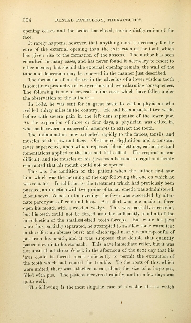 opening ceases and the orifice has closed, causing disfiguration of the face. It rarely happens, however, that anything more is necessary for the cure of the external opening than the extraction of the tooth which has given rise to the formation of the abscess. The author has been consulted in many cases, and has never found it necessary to resort to other means ; but should the external opening remain, the wall of the tube and depression may be removed in the manner just described. The formation of an abscess in the alveolus of a lower wisdom tooth is sometimes productive of very serious and even alarming consequences. The following is one of several similar cases which have fallen under the observation of the author:— In 1832, he was sent for in great haste to visit a physician who resided thirty miles in the country. He had been attacked two weeks before with severe pain in the left dens sapientise of the lower jaw. At the expiration of three or four days, a physician was called in, who made several unsuccessful attempts to extract the tooth. The inflammation now extended rapidly to the fauces, tonsils, and muscles of the jaw and face. Obstructed deglutition and a constant fever supervened, upon which repeated blood-lettings, cathartics, and fomentations applied to the face had little effect. His respiration was difficult, and the muscles of his jaws soon became so rigid and firmly contracted that his mouth could not be opened. This was the condition of the patient when the author first saw him, which was the morning of the day following the one on which he was sent for. In addition to the treatment which had previously been pursued, an injection with two grains of tartar emetic was administered. About seven o'clock in the evening the fever was succeeded by alter- nate paroxysms of cold and heat. An effort was now made to force open his mouth with a wooden wedge. This was partially successful, but his teeth could not be forced asunder sufficiently to admit of the introduction of the smallest-sized tooth-forceps. But while his jaws were thus partially separated, he attempted to swallow some warm tea; in the effort an abscess burst and discharged nearly a tablespoonful of pus from his mouth, and it was supposed that double that quantity passed down into his stomach. This gave immediate relief, but it was not until about three o'clock in the afternoon of the next day that his jaws could be forced apart sufficiently to permit the extraction of the tooth which had caused the trouble. To the roots of this, which were united, there was attached a sac, about the size of a large pea, filled with pus. The patient recovered rapidly, and in a few days was quite well., The following is the most singular case of alveolar abscess which