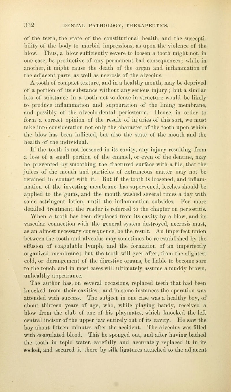 of the teeth, the state of the constitutional health, and the suscepti- bility of the body to morbid impressions, as upon the violence of the blow. Thus, a blow sufficiently severe to loosen a tooth might not, in one case, be productive of any permanent bad consequences; while in another, it might cause the death of the organ and inflammation of the adjacent parts, as well as necrosis of the alveolus. A tooth of compact texture, and in a healthy mouth, may be deprived of a portion of its substance without any serious injury; but a similar loss of substance in a tooth not so dense in structure would be likely to produce inflammation and suppuration of the lining membrane, and possibly of the alveolo-dental periosteum. Hence, in order to form a correct opinion of the result of injuries of this sort, we must take into consideration not only the character of the tooth upon which the blow has been inflicted, but also the state of the mouth and the health of the individual. If the tooth is not loosened in its cavity, any injury resulting from a loss of a small portion of the enamel, or even of the dentine, may be prevented by smoothing the fractured surface with a file, that the juices of the mouth and particles of extraneous matter may not be retained in contact with it. But if the tooth is loosened, and inflam- mation of the investing membrane has supervened, leeches should be applied to the gums, and the mouth washed several times a day with some astringent lotion, until the inflammation subsides. For more detailed treatment, the reader is referred to the chapter on periostitis. When a tooth has been displaced from its cavity by a blow, and its vascular connection with the general system destroyed, necrosis must, as an almost necessary consequence, be the result. An imperfect union between the tooth and alveolus may sometimes be re-established by the efiusion of coagulable lymph, and the formation of an imperfectly organized membrane; but the tooth will ever after, from the slightest cold, or derangement of the digestive organs, be liable to become sore to the touch, and in most cases will ultimately assume a muddy brown, unhealthy appearance. The author has, on several occasions, replaced teeth that had been knocked from their cavities; and in some instances the operation was attended with success. The subject in one case was a healthy boy, of about thirteen years of age, who, while playing bandy, received a blow from the club of one of his playmates, which knocked the left central incisor of the upper jaw entirely out of its cavity. He saw the boy about fifteen minutes after the accident. The alveolus was filled with coagulated blood. This he sponged out, and after having bathed the tooth in tepid water, carefully and accurately replaced it in its socket, and secured it there by silk ligatures attached to the adjacent