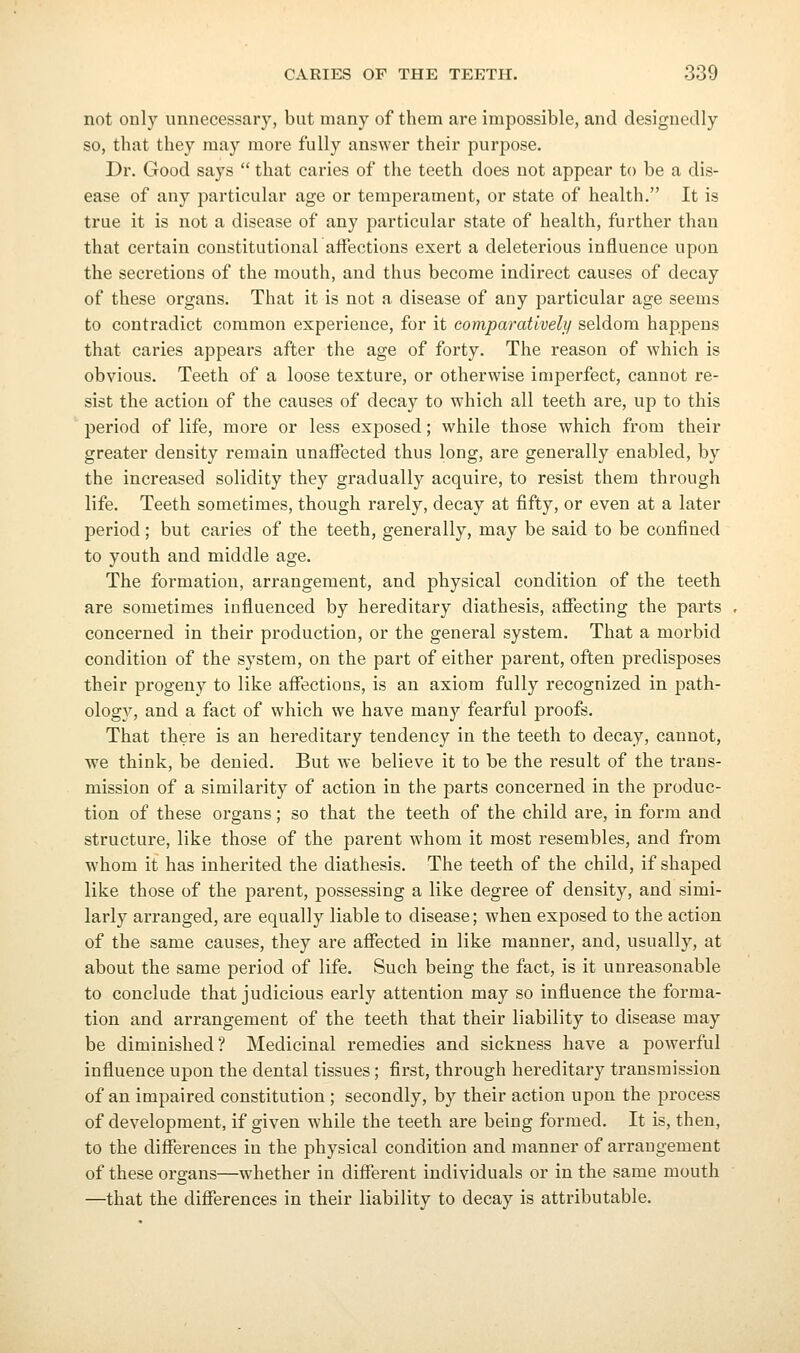 not only unnecessary, but many of them are impossible, and designedly so, that they may more fully answer their purpose. Dr. Good says  that caries of the teeth does not appear to be a dis- ease of any particular age or temperament, or state of health. It is true it is not a disease of any particular state of health, further than that certain constitutional affections exert a deleterious influence upon the secretions of the mouth, and thus become indirect causes of decay of these organs. That it is not a disease of any particular age seems to contradict common experience, for it eomparativeli/ seldom happens that caries appears after the age of forty. The reason of which is obvious. Teeth of a loose texture, or otherwise imperfect, cannot re- sist the action of the causes of decay to which all teeth are, up to this period of life, more or less exposed; while those which from their greater density remain unaffected thus long, are generally enabled, by the increased solidity they gradually acquire, to resist them through life. Teeth sometimes, though rarely, decay at fifty, or even at a later period; but caries of the teeth, generally, may be said to be confined to youth and middle age. The formation, arrangement, and physical condition of the teeth are sometimes influenced by hereditary diathesis, affecting the parts concerned in their production, or the general system. That a morbid condition of the system, on the part of either parent, often predisposes their progeny to like affections, is an axiom fully recognized in path- ologA'', and a fact of which we have many fearful proofs. That there is an hereditary tendency in the teeth to decay, cannot, we think, be denied. But we believe it to be the result of the trans- mission of a similarity of action in the parts concerned in the produc- tion of these organs; so that the teeth of the child are, in form and structure, like those of the parent whom it most resembles, and from whom it has inherited the diathesis. The teeth of the child, if shaped like those of the parent, possessing a like degree of density, and simi- larly arranged, are equally liable to disease; when exposed to the action of the same causes, they are affected in like manner, and, usually, at about the same period of life. Such being the fact, is it unreasonable to conclude that judicious early attention may so influence the forma- tion and arrangement of the teeth that their liability to disease may be diminished? Medicinal remedies and sickness have a powerful influence upon the dental tissues; first, through hereditary transmission of an impaired constitution ; secondly, by their action upon the process of development, if given while the teeth are being formed. It is, then, to the differences in the physical condition and manner of arrangement of these organs—whether in different individuals or in the same mouth —that the differences in their liability to decay is attributable.