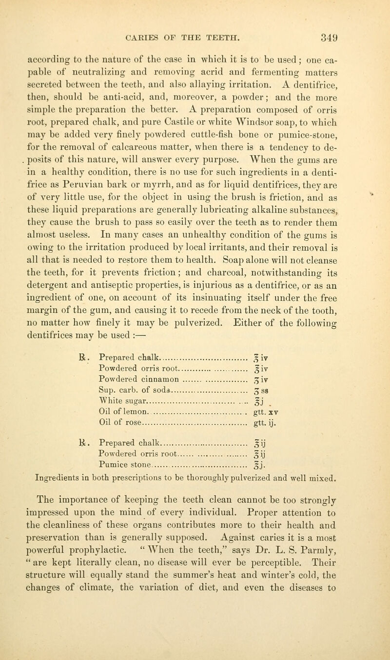 according to the nature of the case in which it is to be used ; one ca- pable of neutralizing and removing acrid and fermenting matters secreted between the teeth, and also allaying irritation. A dentifrice, then, should be anti-acid, and, moreover, a powder; and the more simple the preparation the better. A preparation composed of orris root, prepared chalk, and pure Castile or white Windsor soap, to which may be added very finely powdered cuttle-fish bone or pumice-stone, for the removal of calcareous matter, when there is a tendency to de- . posits of this nature, wall answer every purpose. AVhen the gums are in a healthy condition, there is no use for such ingredients in a denti- frice as Peruvian bark or myrrh, and as for liquid dentifrices, they are of very little use, for the object in using the brush is friction, and as these liquid preparations are generally lubricating alkaline substances, they cause the brush to pass so easily over the teeth as to render them almost useless. In many cases an unhealthy condition of the gums is owing to the irritation produced by local irritants, and their removal is all that is needed to restore them to health. Soap alone will not cleanse the teeth, for it prevents friction; and charcoal, notwithstanding its detergent and antiseptic properties, is injurious as a dentifrice, or as an ingredient of one, on account of its insinuating itself under the free margin of the gum, and causing it to recede from the neck of the tooth, no matter how finely it may be pulverized. Either of the following dentifrices may be used :— R. Prepared chalk ,^ iv Powdered orris root ^iv Powdered cinnamon ^W Sup. carb. of soda jss White sugar .. ^j Oil of lemon. . gtt. xv Oil of rose gtt. ij. H. Prepared chalk ,^ij Powdered orris root ^ij Pumice stone 5J. Ingredients in both prescriptions to be thoroughly pulverized and well mixed. The importance of keeping the teeth clean cannot be too strongly impressed upon the mind of every individual. Proper attention to the cleanliness of these organs contributes more to their health and preservation than is generally supposed. Against caries it is a most powerful prophylactic.  When the teeth, says Dr. L. S. Parmly,  are kept literally clean, no disease will ever be perceptible. Their structure will equally stand the summer's heat and winter's cold, the changes of climate, the variation of diet, and even the diseases to