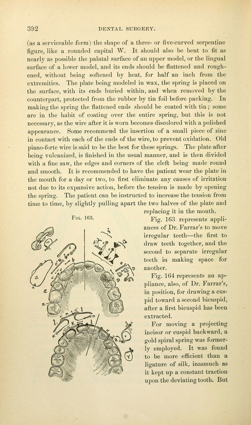 (as a serviceable form) the shape of a three- or five-curved serpentine figure, like a rounded capital W. It should also be bent to fit as nearly as possible the palatal surface of an upper model, or the lingual surface of a lower model, and its ends should be flattened and rough- ened, without being softened by heat, for half an inch from the extremities. The plate being modeled in wax, the spring is placed on the surface, with its ends buried within, and when removed by the counterpart, protected from the rubber by tin foil before packing. In making the spring the flattened ends should be coated with tin ; some are in the habit of coating over the entire spring, but this is not necessary, as the wire after it is worn becomes discolored with a polished appearance. Some recommend the insertion of a small piece of zinc in contact with each of the ends of the wire, to prevent oxidation. Old piano-forte wire is said to be the best for these springs. The plate after being vulcanized, is finished in the usual manner, and is then divided with a fine saw, the edges and corners of the cleft being made round and smooth. It is recommended to have the patient wear the plate in the mouth for a day or two, to first eliminate any causes of irritation not due to its expansive action, before the tension is made by opening the spring. The patient can be instructed to increase the tension from time to time, by slightly pulling apart the two halves of the plate and replacing it in the mouth. Fig. 163 represents appli- ances of Dr. Farrar's to move irregular teeth—the first to draw teeth together, and the second to separate irregular teeth in making space for another. pliance, also, of Dr. Farrar's, in position, for drawing a cus- pid toward a second bicuspid, after a first bicuspid has been extracted. For moving a projecting incisor or cuspid backward, a gold spiral spring was former- ly employed. It was found to be more eflScient than a ligature of silk, inasmuch as it kept up a constant traction upon the deviating tooth. But