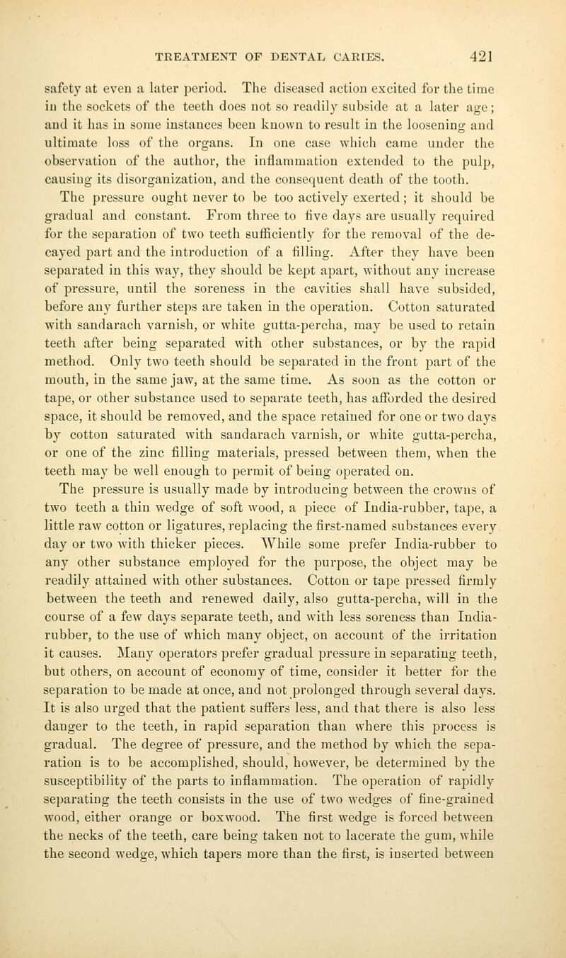 safety at even a later period. The diseased action excited for the time iu the sockets of the teeth does not so readily subside at a later age; and it has in some instances been known to result in the loosening and ultimate loss of the organs. In one case which came under the observation of the author, the inflammation extended to the pulp, causing its disorganization, and the consequent death of the tooth. The pressure ought never to be too actively exerted ; it should be gradual and constant. From three to five days are usually required for the separation of two teeth sufficiently for the removal of the de- cayed part and the introduction of a filling. After they have been separated in this way, they should be kept apart, without any increase of pressure, until the soreness in the cavities shall have subsided, before any further steps are taken in the operation. Cotton saturated with sandarach varnish, or white gutta-percha, may be used to retain teeth after being separated with other substances, or by the rapid method. Only two teeth should be separated in the front part of the mouth, in the same jaw, at the same time. As soon as the cotton or tape, or other substance used to separate teeth, has affi)rded the desired space, it should be removed, and the space retained for one or two days by cotton saturated with sandarach varnish, or white gutta-percha, or one of the zinc filling materials, pressed between them, when the teeth may be well enough to permit of being operated on. The pressure is usually made by introducing between the crowns of two teeth a thin wedge of soft wood, a piece of India-rubber, tape, a little raw cotton or ligatures, replacing the first-named substances every day or two with thicker pieces. While some prefer India-rubber to any other substance employed for the purpose, the object may be readily attained with other substances. Cotton or tape pressed firmly between the teeth and renewed daily, also gutta-percha, will in the course of a few days separate teeth, and with less soreness than India- rubber, to the use of which many object, on account of the irritation it causes. Many operators prefer gradual pressure in separating teeth, but others, on account of economy of time, consider it better for the separation to be made at once, and not prolonged through several days. It is also urged that the patient suffers less, and that there is also less danger to the teeth, in rapid separation than where this process is gradual. The degree of pressure, and the method by which the sepa- ration is to be accomplished, should, however, be determined by the susceptibility of the parts to inflammation. The operation of rapidly separating the teeth consists in the use of two wedges of fine-grained wood, either orange or boxwood. The first wedge is forced between the necks of the teeth, care being taken not to lacerate the gum, while the second wedge, which tapers more than the first, is inserted between