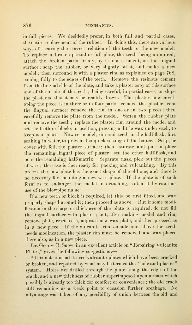 in full pieces. We decidedly prefer, in both full and partial cases, the entire replacement of the rubber. In doing this, there are various ways of securing the correct relation of the teeth to the new model. To replace a broken partial or full plate, the teeth being uninjured, attach the broken parts firmly, by resinous cement, on the lingual surface; soap the rubber, or very slightly oil it, and make a new model ; then surround it with a plaster rim, as explained on page 768, coming fully to the edges of the teeth. Remove the resinous cement from the lingual side of the plate, and take a plaster copy of this surface and of the inside of the teeth ; being careful, in partial cases, to slope the plaster so that it may be readily drawn. The plaster now envel- oping the piece is in three or in four parts ; remove the plaster from the lingual surface; remove the rim in one or in two pieces; then carefully remove the plate from the model. Soften the rubber plate and remove the teeth ; replace the plaster rim around the model and set the teeth or blocks in position, pressing a little wax under each, to keep it in place. Now set model, rim and teeth in the half-flask, first soaking in water, to prevent too quick setting of the batter. Soap, or cover with foil, the plaster surface ; then saturate and put in place the remaining lingual piece of plaster ; set the other half-flask, and pour the remaining half-matrix. Separate flask, pick out the pieces of wax ; the case is then ready for packing and vulcanizing. By this process the new plate has the exact shape of the old one, and there is no necessity for moulding a new wax plate. If the plate is of such form as to endanger the model in detaching, soften it by cautious use of the blowpipe flame. If a new teeth or block is required, let this be first fitted, and wax properly shaped around it; then proceed as above. But if some modi- fication in the shape or thickness of the plate is required, do not fill the lingual surface with plaster ; but, after making model and rim, remove plate, reset teeth, adjust a new wax plate, and then proceed as in a new piece. If the vulcanite rim outside and above the teeth needs modification, the plaster rim must be removed and wax placed there also, as in a new piece. Dr. George B. Snow, in an excellent article on  Repairing Vulcanite Plates, gives the following suggestions:—  It is not unusual to see vulcanite plates which have been cracked or broken, and repaired by what may be termed the  hole and plaster system. Holes are drilled through the plate, along the edges of the crack, and a new thickness of rubber superimposed upon a mass which possibly is already too thick for comfort or convenience; the old crack still remaining as a weak point to occasion further breakage. No advantage was taken of any possibility of union between the old and