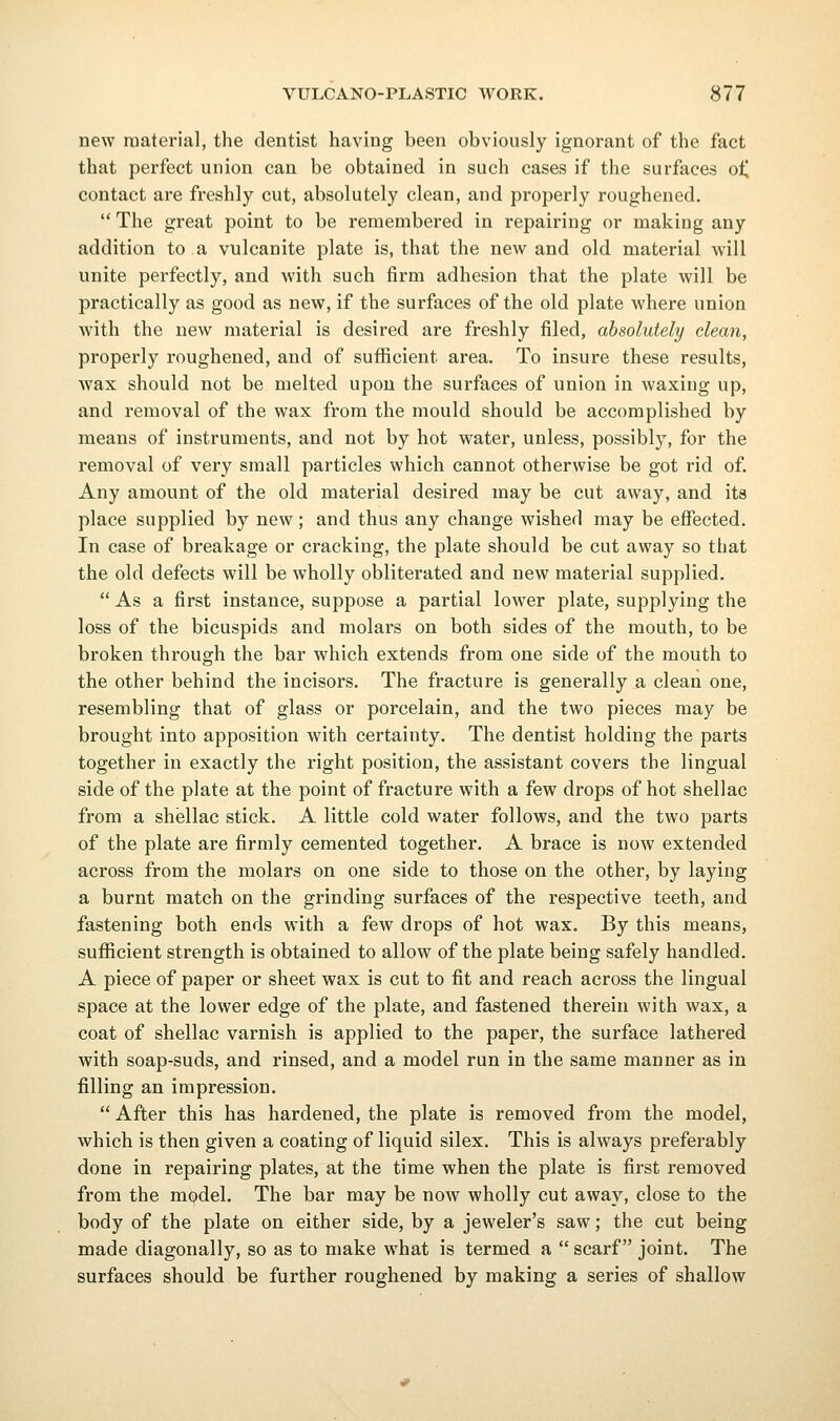 new material, the dentist having been obviously ignorant of the fact that perfect union can be obtained in such cases if the surfaces oi, contact are freshly cut, absolutely clean, and properly roughened.  The great point to be remembered in repairing or making any addition to a vulcanite plate is, that the new and old material will unite perfectly, and with such firm adhesion that the plate will be practically as good as new, if the surfaces of the old plate where union with the new material is desired are freshly filed, absolutely clean, properly roughened, and of sufficient area. To insure these results, wax should not be melted upon the surfaces of union in waxing up, and removal of the wax from the mould should be accomplished by means of instruments, and not by hot water, unless, possibly, for the removal of very small particles which cannot otherwise be got rid of. Any amount of the old material desired may be cut away, and its place supplied by new; and thus any change wished may be effected. In case of breakage or cracking, the plate should be cut away so that the old defects will be wholly obliterated and new material supplied.  As a first instance, suppose a partial lower plate, supplying the loss of the bicuspids and molars on both sides of the mouth, to be broken through the bar which extends from one side of the mouth to the other behind the incisors. The fracture is generally a clean one, resembling that of glass or porcelain, and the two pieces may be brought into apposition with certainty. The dentist holding the parts together in exactly the right position, the assistant covers the lingual side of the plate at the point of fracture with a few drops of hot shellac from a shellac stick. A little cold water follows, and the two parts of the plate are firmly cemented together. A brace is now extended across from the molars on one side to those on the other, by laying a burnt match on the grinding surfaces of the respective teeth, and fastening both ends with a few drops of hot wax. By this means, sufficient strength is obtained to allow of the plate being safely handled. A piece of paper or sheet wax is cut to fit and reach across the lingual space at the lower edge of the plate, and fastened therein with wax, a coat of shellac varnish is applied to the paper, the surface lathered with soap-suds, and rinsed, and a model run in the same manner as in filling an impression.  After this has hardened, the plate is removed from the model, which is then given a coating of liquid silex. This is always preferably done in repairing plates, at the time when the plate is first removed from the model. The bar may be now wholly cut away, close to the body of the plate on either side, by a jeweler's saw; the cut being made diagonally, so as to make what is termed a  scarf joint. The surfaces should be further roughened by making a series of shallow