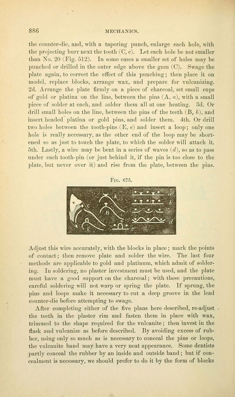 the counter-die, and, with a tapering punch, enlarge each hole, with the projecting burr next the tooth (C, c). Let each hole be not smaller than oSTo. 20 (Fig. 512). In some cases a smaller set of holes may be punched or drilled in the outer edge above the gum (C). Swage the plate again, to correct the effect of this punching; then place it on model, replace blocks, arrange wax, and prepare for vulcanizing. 2d. Arrange the plate firmly on a piece of charcoal, set small cups of gold or platina on the line, between the pins (A, a), with a small piece of solder at each, and solder them all at one heating. 3d. Or drill small holes on the line, between the pins of the teeth (B, b), and insert headed platina or gold pins, and solder them. 4th. Or drill two holes between the tooth-pins (E, e) and insert a loop; only one hole is really necessary, as the other end of the loop may be short- ened so as just to touch the plate, to which the solder will attach it. 5th. Lastly, a wire may be bent in a series of waves (c?), so as to pass under each tooth-pin (or just behind it, if the pin is too close to the plate, but never over it) and rise from the plate, between the pins. Fig. 675. Adjust this wire accurately, with the blocks in place ; mark the points of contact; then remove plate and solder the wire. The last four methods are applicable to gold and platinum, which admit of solder- ing. In soldering, no plaster investment must be used, and the plate must have a good support on the charcoal; with these precautions, careful soldering will not warp or spring the plate. If sprung, the pins and loops make it necessary to cut a deep groove in the lead counter-die before attempting to swage. After completing either of the five plans here described, re-adjust the teeth in the plaster rim and fasten them in place with wax, trimmed to the shape required for the vulcanite; then invest in the flask and vulcanize as before described. By avoiding excess of rub- ber, using only so much as is necessary to conceal the pins or loops, the vulcanite band may have a very neat appearance. Some dentists partly conceal the rubber by an inside and outside band; but if con- cealment is necessary, we should prefer to do it by the form of blocks