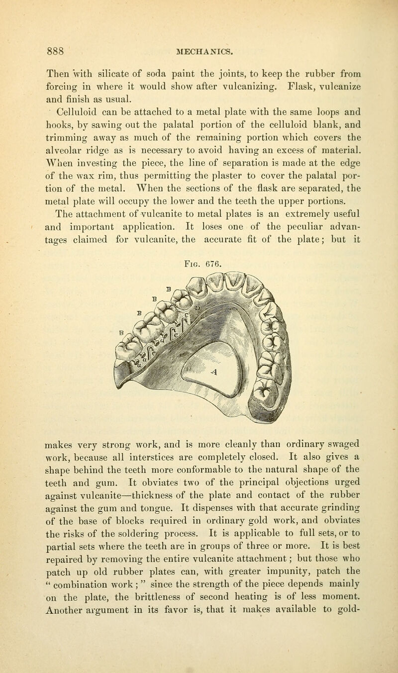 Then with silicate of soda paint the joints, to keep the rubber from forcing in where it would show after vulcanizing. Flask, vulcanize and finish as usual. Celluloid can be attached to a metal plate with the same loops and hooks, by sawing out the palatal portion of the celluloid blank, and trimming away as much of the remaining portion which covers the alveolar ridge as is necessary to avoid having an excess of material. When investing the piece, the line of separation is made at the edge of the wax rim, thus permitting the plaster to cover the palatal por- tion of the metal. When the sections of the flask are separated, the metal plate will occupy the lower and the teeth the upper portions. The attachment of vulcanite to metal plates is an extremely useful and important application. It loses one of the peculiar advan- tages claimed for vulcanite, the accurate fit of the plate; but it Fig. 676. makes very strong work, and is more cleanly than ordinary swaged work, because all interstices are completely closed. It also gives a shape behind the teeth more conformable to the natural shape of the teeth and gum. It obviates two of the principal objections urged against vulcanite—thickness of the plate and contact of the rubber against the gum and tongue. It dispenses with that accurate grinding of the base of blocks required in ordinary gold work, and obviates the risks of the soldering process. It is applicable to full sets, or to partial sets where the teeth are in groups of three or more. It is best repaired by removing the entire vulcanite attachment; but those who patch up old rubber plates can, with greater impunity, patch the  combination work ;  since the strength of the piece depends mainly on the plate, the brittleness of second heating is of less moment. Another argument in its favor is, that it makes available to gold-