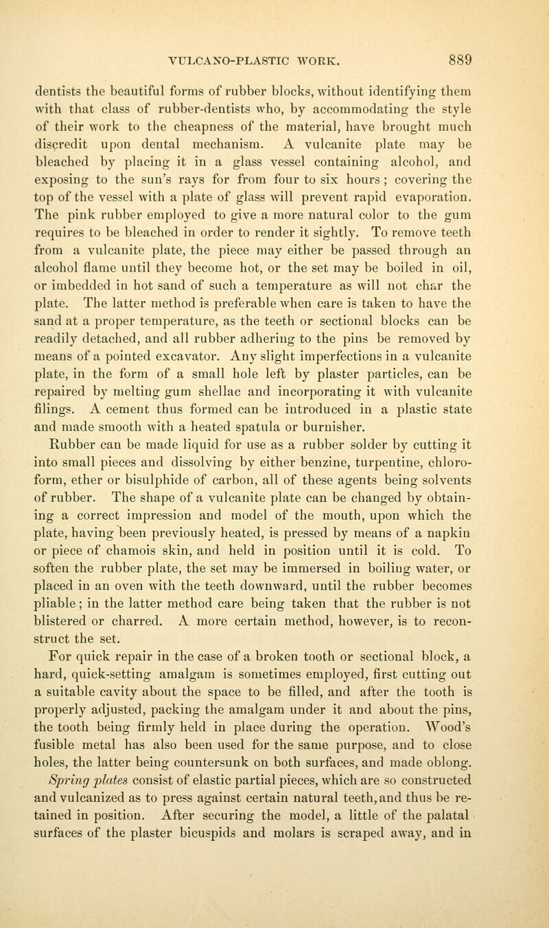 dentists the beautiful forms of rubber blocks, without identifying them with that class of rubber-dentists who, by accommodating the style of their work to the cheapness of the material, have brought much discredit upon dental mechanism. A vulcanite plate may be bleached by placing it in a glass vessel containing alcohol, and exposing to the sun's rays for from four to six hours ; covering the top of the vessel with a plate of glass will prevent rapid evaporation. The pink rubber employed to give a more natural color to the gum requires to be bleached in order to render it sightly. To remove teeth from a vulcanite plate, the piece may either be passed through an alcohol flame until they become hot, or the set may be boiled in oil, or imbedded in hot sand of such a temperature as will not char the plate. The latter method is preferable when care is taken to have the sand at a proper temperature, as the teeth or sectional blocks can be readily detached, and all rubber adhering to the pins be removed by means of a pointed excavator. Any slight imperfections in a vulcanite plate, in the form of a small hole left by plaster particles, can be repaired by melting gum shellac and incorporating it with vulcanite filings. A cement thus formed can be introduced in a plastic state and made smooth with a heated spatula or burnisher. Rubber can be made liquid for use as a rubber solder by cutting it into small pieces and dissolving by either benzine, turpentine, chloro- form, ether or bisulphide of carbon, all of these agents being solvents of rubber. The shape of a vulcanite plate can be changed by obtain- ing a correct impression and model of the mouth, upon which the plate, having been previously heated, is pressed by means of a napkin or piece of chamois skin, and held in position until it is cold. To soften the rubber plate, the set may be immersed in boiling water, or placed in an oven with the teeth downward, until the rubber becomes pliable; in the latter method care being taken that the rubber is not blistered or charred. A more certain method, however, is to recon- struct the set. For quick repair in the case of a broken tooth or sectional block, a hard, quick-setting amalgam is sometimes employed, first cutting out a suitable cavity about the space to be filled, and after the tooth is properly adjusted, packing the amalgam under it and about the pins, the tooth being firmly held in place during the operation. Wood's fusible metal has also been used for the same purpose, and to close holes, the latter being countersunk on both surfaces, and made oblong. Spring plates consist of elastic partial pieces, which are so constructed and vulcanized as to press against certain natural teeth,and thus be re- tained in position. After securing the model, a little of the palatal surfaces of the plaster bicuspids and molars is scraped away, and in