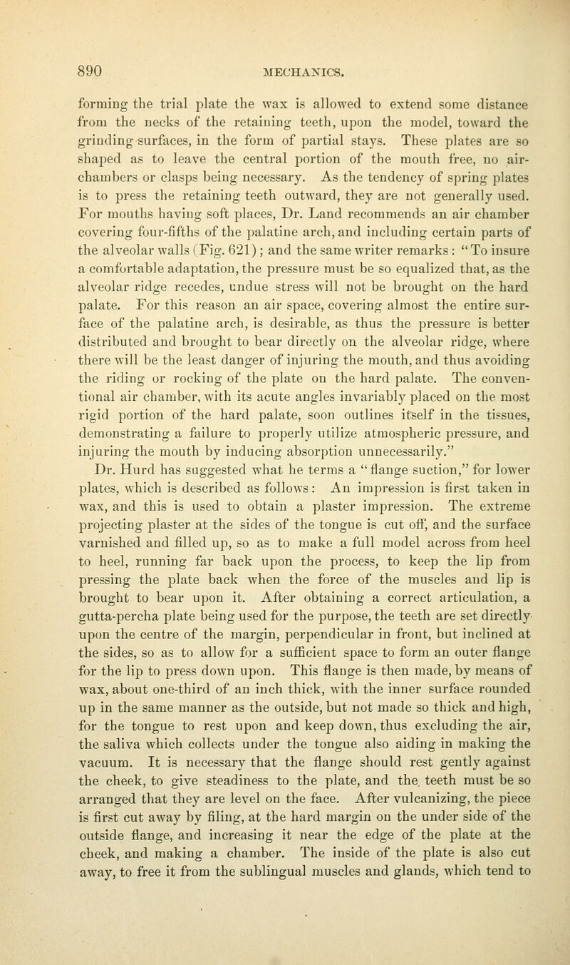 forming the trial plate the wax is allowed to extend some distance from the necks of the retaining teeth, upon the model, toward the grinding surfaces, in the form of partial stays. These plates are so shaped as to leave the central portion of the mouth free, no air- chambers or clasps being necessary. As the tendency of spring plates is to press the retaining teeth outward, they are not generally used. For mouths having soft places, Dr. Land recommends an air chamber covering four-fifths of the palatine arch, and including certain parts of the alveolar walls (Fig. 621) ; and the same writer remarks : To insure a comfortable adaptation, the pressure must be so equalized that, as the alveolar ridge recedes, undue stress will not be brought on the hard palate. For this reason an air space, covering almost the entire sur- face of the palatine arch, is desirable, as thus the pressure is better distributed and brought to bear directly on the alveolar ridge, where there will be the least danger of injuring the mouth, and thus avoiding the riding or rocking of the plate on the hard palate. The conven- tional air chamber, with its acute angles invariably placed on the most rigid portion of the hard palate, soon outlines itself in the tissues, demonstrating a failure to properly utilize atmospheric pressure, and injuring the mouth by inducing absorption unnecessarily. Dr. Hurd has suggested what he terms a flange suction, for lower plates, which is described as follows: An impression is first taken in wax, and this is used to obtain a plaster impression. The extreme projecting plaster at the sides of the tongue is cut ofi^, and the surface varnished and filled up, so as to make a full model across from heel to heel, running far back upon the process, to keep the lip from pressing the plate back when the force of the muscles and lip is brought to bear upon it. After obtaining a correct articulation, a gutta-percha plate being used for the purpose, the teeth are set directly' upon the centre of the margin, perpendicular in front, but inclined at the sides, so as to allow for a sufficient space to form an outer flange for the lip to press down upon. This flange is then made, by means of wax, about one-third of an inch thick, with the inner surface rounded up in the same manner as the outside, but not made so thick and high, for the tongue to rest upon and keep down, thus excluding the air, the saliva which collects under the tongue also aiding in making the vacuum. It is necessary that the flange should rest gently against the cheek, to give steadiness to the plate, and the teeth must be so arranged that they are level on the face. After vulcanizing, the piece is first cut away by filing, at the hard margin on the under side of the outside flange, and increasing it near the edge of the plate at the cheek, and making a chamber. The inside of the plate is also cut away, to free it from the sublingual muscles and glands, which tend to