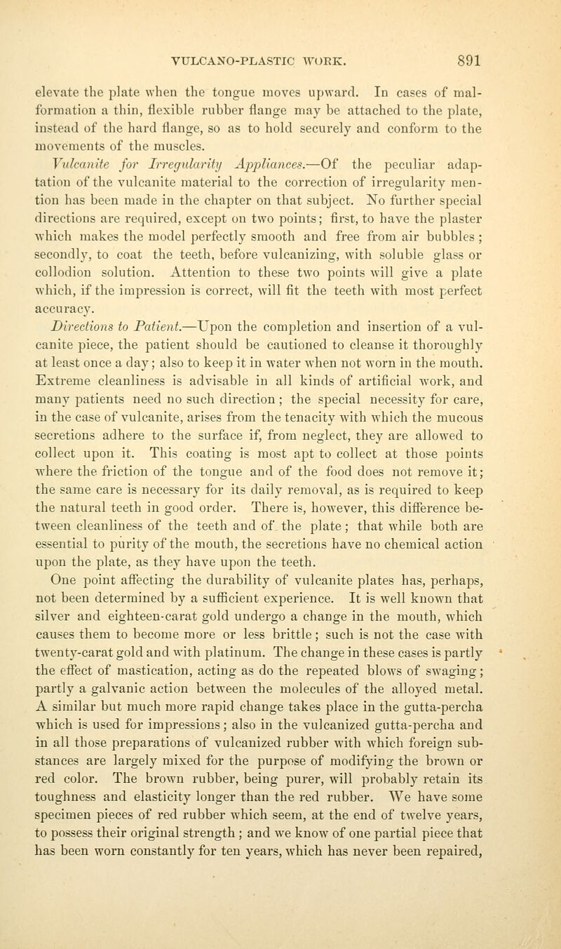 elevate the plate when the tongue moves upward. In cases of mal- formation a thin, flexible rubber flange may be attached to the plate, instead of the hard flange, so as to hold securely and conform to the movements of the muscles. Vulcanite for Irregularity Ajypliances.—Of the peculiar adap- tation of the vulcanite material to the correction of irregularity men- tion has been made in the chapter on that subject. No further special directions are required, except on two points; first, to have the plaster which makes the model perfectly smooth and free from air bubbles ; secondly, to coat the teeth, befox-e vulcanizing, with soluble glass or collodion solution. Attention to these two points will give a plate which, if the impression is correct, will fit the teeth with most perfect accuracy. Directions to Patient.—Upon the completion and insertion of a vul- canite piece, the patient should be cautioned to cleanse it thoroughly at least once a day; also to keep it in water Avhen not worn in the mouth. Extreme cleanliness is advisable in all kinds of artificial work, and many patients need no such direction ; the special necessity for care, in the case of vulcanite, arises from the tenacity with which the mucous secretions adhere to the surface if, from neglect, they are allowed to collect upon it. This coating is most apt to collect at those points where the friction of the tongue and of the food does not remove it; the same care is necessary for its daily removal, as is required to keep the natural teeth in good order. There is, however, this difference be- tween cleanliness of the teeth and of the plate; that while both are essential to purity of the mouth, the secretions have no chemical action upon the plate, as they have upon the teeth. One point affecting the durability of vulcanite plates has, perhaps, not been determined by a sufficient experience. It is well known that silver and eighteen-carat gold undergo a change in the mouth, which causes them to become more or less brittle; such is not the case with twenty-carat gold and with platinum. The change in these cases is partly the effect of mastication, acting as do the repeated blows of swaging; partly a galvanic action between the molecules of the alloyed metal. A similar but much more rapid change takes place in the gutta-percha which is used for imjDressions; also in the vulcanized gutta-percha and in all those preparations of vulcanized rubber with which foreign sub- stances are largely mixed for the purpose of modifying the brown or red color. The brown rubber, being purer, will probably retain its toughness and elasticity longer than the red rubber. We have some specimen pieces of red rubber which seem, at the end of twelve years, to possess their original strength ; and we know of one partial piece that has been worn constantly for ten years, which has never been repaired,