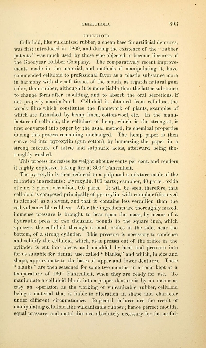 CELLULOID. Celluloid, like vulcanized rubber, a cheap base for artificial dentures, was first introduced in 1869, and during the existence of the  rubber patents  was much used by those who objected to become licensees of the Goodyear Rubber Company. The comparatively recent improve- ments made in the material, and methods of manipulating it, have commended celluloid to professional favor as a plastic substance more in harmony with the soft tissues of the mouth, as regards natural gum color, than rubbei', although it is more liable than the latter substance to change form after moulding, and to absorb the oral secretions, if not properly manipulated. Celluloid is obtained from cellulose, the woody fibre which constitutes the framework of plants, examples of which are furnished by hemp, linen, cotton-wool, etc. In the manu- facture of celluloid, the cellulose of hemp, which is the strongest, is first converted into paper by the usual method, its chemical properties during this process remaining unchanged. The hemp paper is then converted into pyroxylin (gun cotton), by immersing the paper in a strong mixture of nitric and sulphuric acids, afterward being tho- roughly washed. This process increases its weight about seventy per cent, and renders it highly explosive, taking fire at 300° Fahrenheit, The pyroxylin is then reduced to a pulp, and a mixture made of the following ingredients: Pyroxylin, 100 parts; camphor, 40 parts ; oxide of zinc, 2 parts ; vermilion, 0.6 parts. It will be seen, therefore, that celluloid is composed principally of pyroxylin, with camphor (dissolved in alcohol) as a solvent, and that it contains less vermilion than the red vulcanizable rubbers. After the ingredients are thoroughly mixed, immense pressure is brought to bear upon the mass, by means of a hydraulic press of two thousand pounds to the square inch, which squeezes the celluloid through a small orifice in the side, near the bottom, of a strong cylinder. This pressure is necessary to condense and solidify the celluloid, which, as it presses out of the orifice in the cylinder is cut into pieces and moulded by heat and pressure into forms suitable for dental use, called  blanks, and which, in size and shape, approximate to the bases of upper and lower dentures. These  blanks  are then seasoned for some two months, in a room kept at a temperature of 160° Fahrenheit, when they are ready for use. To manipulate a celluloid blank into a proper denture is by no means as easy an operation as the working of vulcanizable rubber, celluloid being a material that is liable to alteration in shape and character under different circumstances. Repeated failures are the result of manipulating celluloid like vulcanizable rubber ; hence perfect moulds, equal pressure, and metal dies are absolutely necessary for the useful-