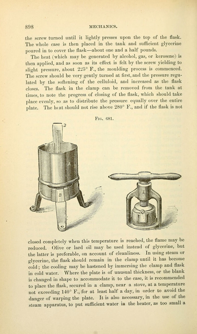 the screw turned until it lightly presses upon the top of the flask. The whole case is then placed in the tank and sufficient glycerine poured in to cover the flask—about one and a half pounds. The heat (which may be generated by alcohol, gas, or kerosene) is then applied, and as soon as its eflTect is felt by the screw yielding to slight pressure, about 225° F., the moulding process is commenced. The screw should be very gently turned at first, and the pressure regu- lated by the softening of the celluloid, and increased as the flask closes. The flask in the clamp can be removed from the tank at times, to note the progress of closing of the flask, which should take place evenly, so as to distribute the pressure equally over the entire plate. The heat should not rise above 280° F., and if the flask is not Fig. 681. closed completely when this temperature is reached, the flame may be reduced. Olive or lard oil may be used instead of glycerine, but the latter is preferable, on account of cleanliness. In using steam or glycerine, the flask should remain in the clamp until it has become cold; the cooling may be hastened by immersing the clamp and flask in cold water. Where the plate is of unusual thickness, or the blank is changed in shape to accommodate it to the case, it is recommended to place the flask, secured in a clamp, near a stove, at a temperature not exceeding 140° F., for at least half a day, in order to avoid the danger of warping the plate. It is also necessary, in the use of the steam apparatus, to put sufficient water in the heater, as too small a