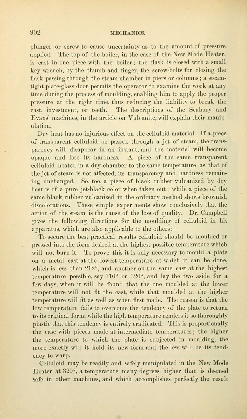 plunger or screw to cause uncertainty as to the amount of pressure applied. The top of the boiler, in the case of the New Mode Heater, is cast in one piece with the boiler; the flask is closed with a small key-wrench, by the thumb and finger, the screw-bolts for closing the flask passing through the steam-chamber in piers or columns; a steam- tight plate-glass door permits the operator to examine the work at any time during the process of moulding, enabling him to apply the proper pressure at the right time, thus reducing the liability to break the cast, investment, or teeth. The descriptions of the Seabury and Evans' machines, in the article on Vulcanite, will explain their manip- ulation. Dry heat has no injurious effect on the celluloid material. If a piece of transparent celluloid be passed through a jet of steam, the trans- parency will disappear in an instant, and the material will become opaque and lose its hardness. A piece of the same transparent celluloid heated in a dry chamber to the same temperature as that of the jet of steam is not afiected, its transparency and hardness remain- ing unchanged. So, too, a piece of black rubber vulcanized by dry heat is of a pure jet-black color when taken out; while a piece of the same black rubber vulcanized in the ordinary method shows brownish discolorations. These simple experiments show conclusively that the action of the steam is the cause of the loss of quality. Dr. Campbell gives the following directions for the moulding of celluloid in his apparatus, which are also applicable to the others:— To secure the best practical results celluloid should be moulded or pressed into the form desired at the highest possible temperature which will not burn it. To prove this it is only necessary to mould a plate on a metal cast at the lowest temperature at which it can be done, which is less than 212°, and another on the same cast at the highest temperature possible, say 310° or 320°, and lay the two aside for a few days, when it will be found that the one moulded at the lower temperature will not fit the cast, while that moulded at the higher temperature will fit as well as when first made. The reason is that the low temperature fails to overcome the tendency of the plate to return to its original form, while the high temperature renders it so thoroughly plastic that this tendency is entirely eradicated. This is proportionally the case with pieces made at intei-mediate temperatures; the higher the temperature to which the plate is subjected in moulding, the more exactly will it hold its new form and the less will be its tend- ency to warp. Celluloid may be readily and safely manipulated in the New Mode Heater at 320°, a temperature many degrees higher than is deemed safe in other machines, and which accomplishes perfectly the result