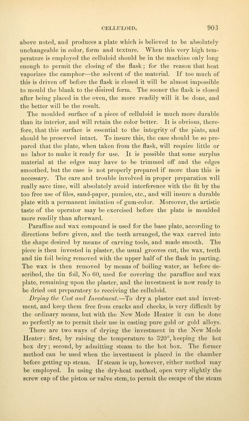 above noted, and produces a plate which is believed to be absolutely unchangeable in color, form and texture. When this very high tem- perature is employed the celluloid should be in the machine only long enough to permit the closing of the flask; for the reason that heat vaporizes the camphor—the solvent of the material. If too much of this is driven off before the flask is closed it will be almost impossible to mould the blank to the desired form. The sooner the flask is closed after being placed in the oven, the more readily will it be done, and the better will be the result. The moulded surface of a piece of celluloid is much more durable than its interior, and will retain the color better. It is obvious, there- fore, that this surface is essential to the integrity of the plate, and should be preserved intact. To insure this, the case should be so pre- pared that the plate, when taken from the flask, will require little or no labor to make it ready for use. It is possible that some surplus material at the edges may have to be trimmed off and the edges smoothed, but the case is not properly prepared if more than this is necessary. The care and trouble involved in proper preparation will really save time, will absolutely avoid interference with the fit by the too free use of files, sand-paper, pumice, etc., and will insure a durable plate with a permanent imitation of gum-color. Moreover, the artistic taste of the operator may be exercised before the plate is moulded more readily than afterward. Parafiine and wax compound is used for the base plate, according to directions before given, and the teeth arranged, the wax carved into the shape desired by means of carving tools, and made smooth. The piece is then invested in plaster, the usual grooves cut, the wax, teeth and tin foil being removed with the upper half of the flask in parting. The wax is then removed by means of boiling water, as before de- scribed, the tin foil, No 60, used for covering the parafiine and wax plate, remaining upon the plaster, and the investment is now ready to be dried out preparatory to receiving the celluloid. Drying the Cast and Investment.—To dry a plaster cast and invest- ment, and keep them free from cracks and checks, is very difiicult by the ordinary means, but with the New Mode Heater it can be done so perfectly as to permit their use in casting pure gold or gold alloys. There are two ways of drying the investment in the New Mode Heater: first, by raising the temperature to 320°, keeping the hot box dry; second, by admitting steam to the hot box. The former method can be used when the investment is placed in the chamber before getting up steam. If steam is up, however, either method may be employed. In using the dry-heat method, open very slightly the screw cap of the j)iston or valve stem, to permit the escape of the steam