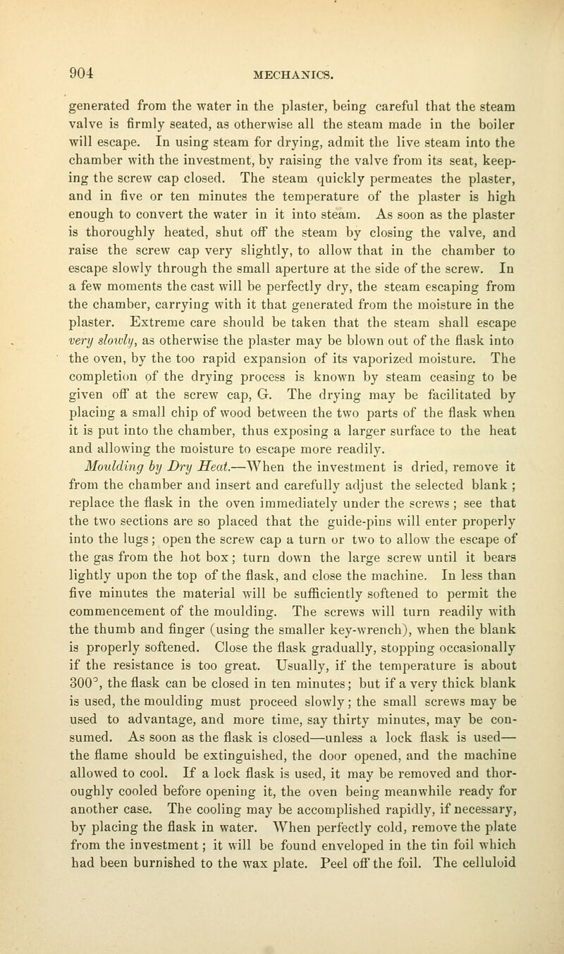 generated from the water in the plaster, being careful that the steam valve is firmly seated, as otherwise all the steam made in the boiler will escape. In using steam for drying, admit the live steam into the chamber with the investment, by raising the valve from its seat, keep- ing the screw cap closed. The steam quickly permeates the plaster, and in five or ten minutes the temperature of the plaster is high enough to convert the water in it into steam. As soon as the plaster is thoroughly heated, shut off the steam by closing the valve, and raise the screw cap very slightly, to allow that in the chamber to escape slowly through the small aperture at the side of the screw. In a few moments the cast will be perfectly dry, the steam escaping from the chamber, carrying with it that generated from the moisture in the plaster. Extreme care should be taken that the steam shall escape very slowly, as otherwise the plaster may be blown out of the flask into the oven, by the too rapid expansion of its vaporized moisture. The completion of the drying process is known by steam ceasing to be given off at the screw cap, G. The drying may be facilitated by placing a small chip of wood between the two parts of the flask when it is put into the chamber, thus exposing a larger surface to the heat and allowing the moisture to escape more readily. Moulding by Dry Heat.—When the investment is dried, remove it from the chamber and insert and carefully adjust the selected blank ; replace the flask in the oven immediately under the screws; see that the two sections are so placed that the guide-pins will enter properly into the lugs; open the screw cap a turn or two to allow the escape of the gas from the hot box; turn down the large screw until it bears lightly upon the top of the flask, and close the machine. In less than five minutes the material will be sufficiently softened to permit the commencement of the moulding. The screws will turn readily Avith the thumb and finger (using the smaller key-wrench), when the blank is properly softened. Close the flask gradually, stopping occasionally if the resistance is too great. Usually, if the temperature is about 300^, the flask can be closed in ten minutes; but if a very thick blank is used, the moulding must proceed slowly; the small screws may be used to advantage, and more time, say thirty minutes, may be con- sumed. As soon as the flask is closed—unless a lock flask is used— the flame should be extinguished, the door opened, and the machine allowed to cool. If a lock flask is used, it may be removed and thor- oughly cooled before opening it, the oven being meanwhile ready for another case. The cooling may be accomplished rapidly, if necessary, by placing the flask in water. When perfectly cold, remove the plate from the investment; it will be found enveloped in the tin foil which had been burnished to the wax plate. Peel off the foil. The celluloid