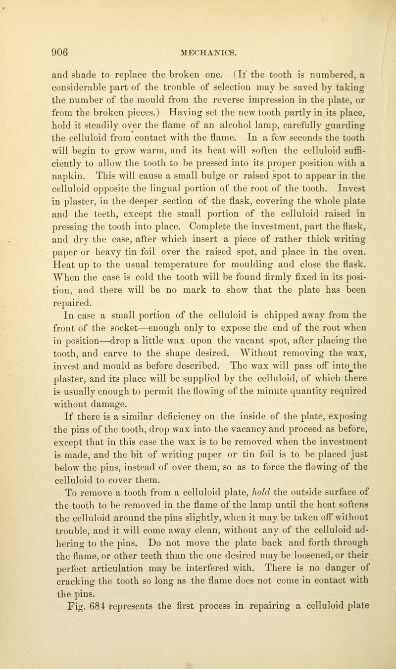 and shade to replace the broken one. (If the tooth is numbered, a considerable part of the trouble of selection may be saved by taking the number of the mould from the reverse impression in the plate, or from the broken pieces.) Having set the new tooth partly in its place, hold it steadily over the flame of an alcohol lamp, carefully guarding the celluloid from contact with the flame. In a few seconds the tooth will begin to grow warm, and its heat will soften the celluloid suffi- ciently to allow the tooth to be pressed into its proper position with a napkin. This will cause a small bulge or raised spot to appear in the celluloid opposite the lingual portion of the root of the tooth. Invest in plaster, in the deeper section of the flask, covering the whole plate and the teeth, except the small portion of the celluloid raised in pressing the tooth into place. Complete the investment, part the flask, and dry the case, after which insert a piece of rather thick writing paper or heavy tin foil over the raised spot, and place in the oven. Heat up to the usual temperature for moulding and close the flask. When the case is cold the tooth will be found firmly fixed in its posi- tiim, and there will be no mark to show that the plate has been repaired. In case a small portion of the celluloid is chipped away from the front of the socket—enough only to expose the end of the root when in position—drop a little wax upon the vacant spot, after placing the tooth, and carve to the shape desired. Without removing the wax, invest and mould as before described. The wax will pass off into^the plaster, and its place will be supplied by the celluloid, of which there is usually enough to permit the flowing of the minute quantity required without damage. If there is a similar deficiency on the inside of the plate, exposing the pins of the tooth, drop wax into the vacancy and proceed as before, except that in this case the wax is to be removed when the investment is made, and the bit of writing paper or tin foil is to be placed just below the pins, instead of over them, so as to force the flowing of the celluloid to cover them. To remove a tooth from a celluloid plate, liold the outside surface of the tooth to be removed in the flame of the lamp until the heat softens the celluloid around the pins slightly, when it may be taken off without trouble, and it will come away clean, without any of the celluloid ad- hering to the pins. Do not move the plate back and forth through the flame, or other teeth than the one desired may be loosened, or their perfect articulation may be interfered with. There is no danger of cracking the tooth so long as the flame does not come in contact with the pins. Fig. 684 represents the first process in repairing a celluloid plate