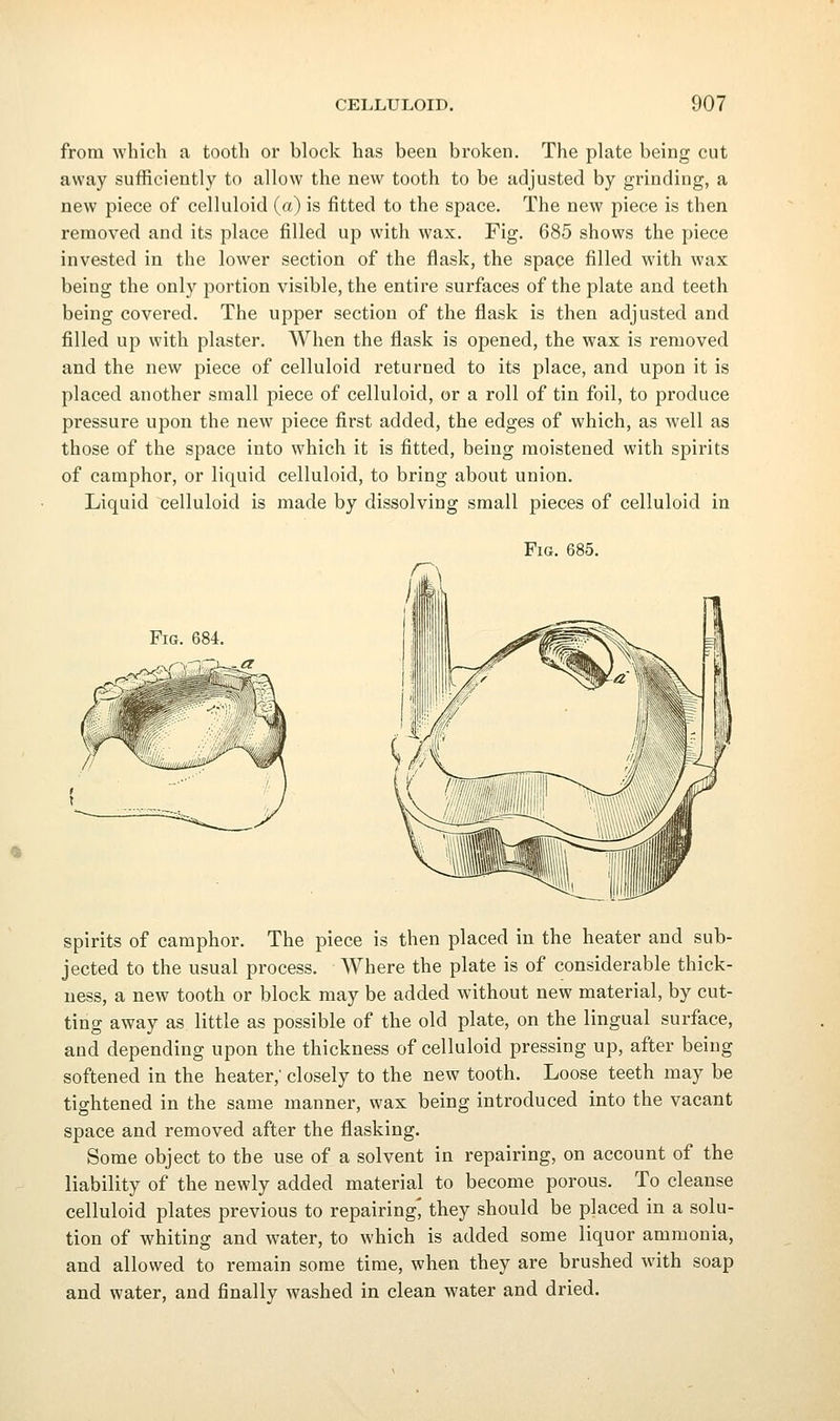 from which a tooth or block has been broken. The plate being cut away sufficiently to allow the new tooth to be adjusted by grinding, a new piece of celluloid (a) is fitted to the space. The new piece is then removed and its place filled up with wax. Fig. 685 shows the piece invested in the lower section of the flask, the space filled with wax being the only portion visible, the entire surfaces of the plate and teeth being covered. The upper section of the flask is then adjusted and filled up with plaster. When the flask is opened, the wax is removed and the new piece of celluloid returned to its place, and upon it is placed another small piece of celluloid, or a roll of tin foil, to produce pressure upon the new piece first added, the edges of which, as well as those of the space into which it is fitted, being moistened with spirits of camphor, or liquid celluloid, to bring about union. Liquid celluloid is made by dissolving small pieces of celluloid in Fig. 685. Fig. 684. spirits of camphor. The piece is then placed in the heater and sub- jected to the usual process. Where the plate is of considerable thick- ness, a new tooth or block may be added without new material, by cut- ting away as little as possible of the old plate, on the lingual surface, and depending upon the thickness of celluloid pressing up, after being softened in the heater,' closely to the new tooth. Loose teeth may be tightened in the same manner, wax being introduced into the vacant space and removed after the flasking. Some object to the use of a solvent in repairing, on account of the liability of the newly added material to become porous. To cleanse celluloid plates previous to repairing' they should be placed in a solu- tion of whiting and water, to which is added some liquor ammonia, and allowed to remain some time, when they are brushed with soap and water, and finally washed in clean water and dried.