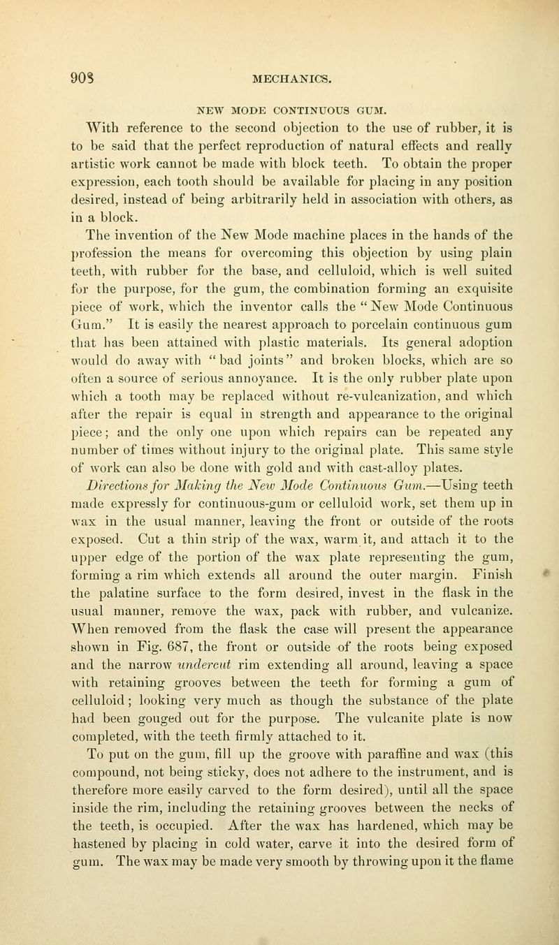 NEW MODE CONTINUOUS GUM. With reference to the second objection to the use of rubber, it is to be said that the perfect reproduction of natural effects and really artistic work cannot be made with block teeth. To obtain the proper expression, each tooth should be available for placing in any position desired, instead of being arbitrarily held in association with others, as in a block. The invention of the New Mode machine places in the hands of the profession the means for overcoming this objection by using plain teeth, with rubber for the base, and celluloid, which is well suited for the purpose, for the gum, the combination forming an exquisite piece of work, which the inventor calls the  New Mode Continuous Gum. It is easily the nearest approach to porcelain continuous gum that has been attained with plastic materials. Its general adoption would do away with bad joints and broken blocks, which are so often a source of serious annoyance. It is the only rubber plate upon which a tooth may be replaced without re-vulcanization, and which after the repair is equal in strength and appearance to the original piece; and the only one upon which repairs can be repeated any number of times without injury to the original plate. This same style of work can also be done with gold and with cast-alloy plates. Directions for Making the New Mode Continuous Gum.—Using teeth made expressly for continuous-gum or celluloid work, set them up in wax in the usual manner, leaving the front or outside of the roots exposed. Cut a thin strip of the wax, warm it, and attach it to the upper edge of the portion of the wax plate representing the gum, forming a rim which extends all around the outer margin. Finish the palatine surface to the form desired, invest in the flask in the usual manner, remove the wax, pack with rubber, and vulcanize. When removed from the flask the case will present the appearance shown in Fig. 687, the front or outside of the roots being exposed and the narrow undercut rim extending all around, leaving a space with retaining grooves between the teeth for forming a gum of celluloid ; looking very much as though the substance of the plate had been gouged out for the purpose. The vulcanite plate is now completed, with the teeth firmly attached to it. To put on the gum, fill up the groove with paraffine and wax (this compound, not being sticky, does not adhere to the instrument, and is therefore more easily carved to the form desired), until all the space inside the rim, including the retaining grooves between the necks of the teeth, is occupied. After the wax has hardened, which may be hastened by placing in cold water, carve it into the desired form of gum. The wax may be made very smooth by throwing upon it the flame