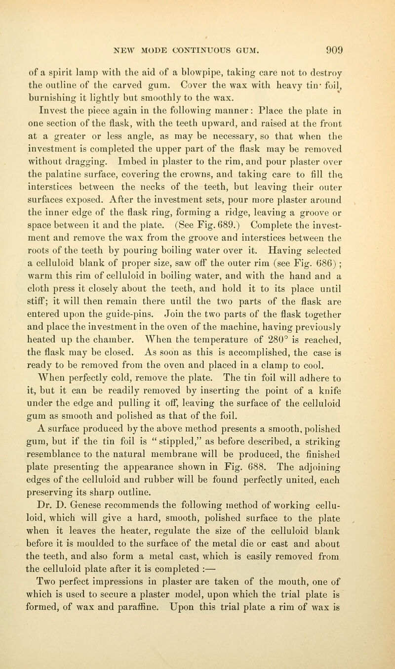 of a spirit lamp with the aid of a blowpipe, taking care not to destroy the outline of the carved gum. Cover the wax with heavy tin- foil, burnishing it lightly but smoothly to the wax. Invest the piece again in the following manner: Place the plate in one section of the flask, with the teeth upward, and raised at the front at a greater or less angle, as may be necessary, so that when the investment is completed the upper part of the flask may be removed without dragging. Imbed in plaster to the rim, and pour plaster over the palatine surface, covering the crowns, and taking care to fill the interstices between the necks of the teeth, but leaving their outer surfaces exposed. After the investment sets, pour more plaster around the inner edge of the flask ring, forming a ridge, leaving a groove or space between it and the plate. (See Fig. 689.) Complete the invest- ment and remove the wax from the groove and interstices between the roots of the teeth by pouring boiling water over it. Having selected a celluloid blank of proper size, saw off the outer rim (see Fig. (586); warm this rim of celluloid in boiling water, and with the hand and a cloth press it closely about the teeth, and hold it to its place until stiff; it will then remain there until the two parts of the flask are entered upon the guide-pins. Join the two parts of the flask together and place the investment in the oven of the machine, having previously heated up the chamber. When the temperature of 280'^ is reached, the flask may be closed. As soon as this is accomplished, the case is ready to be removed from the oven and placed in a clamp to cool. When perfectly cold, remove the plate. The tin foil will adhere to it, but it can be readily removed by inserting the point of a knife under the edge and pulling it ofi*, leaving the surface of the celluloid gum as smooth and polished as that of the foil. A surface produced by the above method presents a smooth, polished gum, but if the tin foil is  stippled, as before described, a striking resemblance to the natural membrane will be produced, the finished plate presenting the appearance shown in Fig. 688. The adjoining edges of the celluloid and rubber will be found perfectly united, each preserving its sharp outline. Dr. D. Genese recommends the following method of working cellu- loid, which will give a hard, smooth, polished surface to the plate when it leaves the heater, regulate the size of the celluloid blank before it is moulded to the surface of the metal die or cast and about the teeth, and also form a metal cast, which is easily removed from the celluloid plate after it is completed :— Two perfect impressions in plaster are taken of the mouth, one of which is used to secure a plaster model, upon which the trial plate is formed, of wax and parafiine. Upon this trial plate a rim of wax is