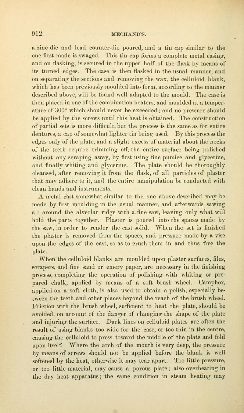 a zinc die and lead counter-die poured, and a tin cap similar to the one first made is swaged. This tin cap forms a complete metal casing, and on flasking, is secured in the upper half of the flask by means of its turned edges. The case is then flasked in the usual manner, and on separating the sections and removing the wax, the celluloid blank, which has been previously moulded into form, according to the manner described above, will be found well adapted to the mould. The case is then placed in one of the combination heaters, and moulded at a temper- ature of 300° which should never be exceeded; and no pressure should be applied by the screws until this heat is obtained. The construction of partial sets is more difficult, but the process is the same as for entire dentures, a cap of somewhat lighter tin being used. By this process the edges only of the plate, and a slight excess of material about the necks of the teeth require trimming off, the entire surface being polished without any scraping away, by first using fine pumice and glycerine, and finally whiting and glycerine. The plate should be thoroughly cleansed, after removing it from the flask, of all particles of plaster that may adhere to it, and the entire manipulation be conducted with clean hands and instruments. A metal cast somewhat similar to the one above described may be made by first moulding in the usual manner, and afterwards sawing all around the alveolar ridge with a. fine saw, leaving only what will hold the parts together. Plaster is poured into the spaces made by the saw, in order to render the cast solid. AVhen the set is finished the plaster is removed from the spaces, and pressure made by a vise upon the edges of the cast, so as to crush them in and thus free the plate. When the celluloid blanks are moulded upon plaster surfaces, files, scrapers, and fine sand or emery paper, are necessary in the finishing process, completing the operation of polishing with whiting or pre- pared chalk, applied by means of a soft brush wheel. Camphor, applied on a soft cloth, is also used to obtain a polish, especially be- tween the teeth and other places beyond the reach of the brush wheel. Friction with the brush wheel, sufficient to heat the plate, should be avoided, on account of the danger of changing the shape of the plate and injuring the surface. Dark lines on celluloid plates are often the result of using blanks too wide for the case, or too thin in the centre, causing the celluloid to press toward the middle of the plate and fold upon itself. Where the arch of the mouth is very deep, the pressure by means of screws should not be applied before the blank is well softened by the heat, otherwise it may tear apart. Too little pressure, or too little material, may cause a porous plate; also overheating in the dry heat apparatus; the same condition in steam heating may