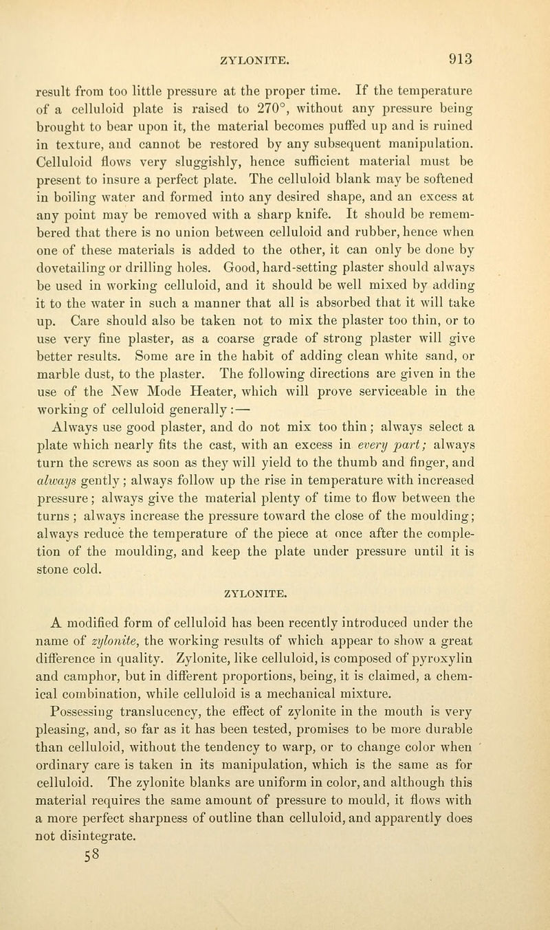 result from too little pressure at the proper time. If the temperature of a celluloid plate is raised to 270°, without any pressure being brought to bear upon it, the material becomes puffed up and is ruined in texture, and cannot be restored by any subsequent manipulation. Celluloid flows very sluggishly, hence sufiicient material must be present to insure a perfect plate. The celluloid blank may be softened in boiling water and formed into any desired shape, and an excess at any point may be removed with a sharp knife. It should be remem- bered that there is no union between celluloid and rubber, hence when one of these materials is added to the other, it can only be done by dovetailing or drilling holes. Good, hard-setting plaster should always be used in working celluloid, and it should be well mixed by adding it to the water in such a manner that all is absorbed that it will take up. Care should also be taken not to mix the plaster too thin, or to use very fine plaster, as a coarse grade of strong plaster will give better results. Some are in the habit of adding clean white sand, or marble dust, to the plaster. The following directions are given in the use of the New Mode Heater, which will prove serviceable in the working of celluloid generally :— Always use good plaster, and do not mix too thin; always select a plate which nearly fits the cast, with an excess in every part; always turn the screws as soon as they will yield to the thumb and finger, and always gently; always follow up the rise in temperature with increased pressure; always give the material plenty of time to flow between the turns ; always increase the pressure toward the close of the moulding; always reduce the temperature of the piece at once after the comple- tion of the moulding, and keep the plate under pressure until it is stone cold. ZYLONITE. A modified form of celluloid has been recently introduced under the name of zylonite, the working results of which appear to show a great difierence in quality. Zylonite, like celluloid, is composed of pyroxylin and camphor, but in different proportions, being, it is claimed, a chem- ical combination, while celluloid is a mechanical mixture. Possessing translucency, the eflTect of zylonite in the mouth is very pleasing, and, so far as it has been tested, promises to be more durable than celluloid, without the tendency to warp, or to change color when ordinary care is taken in its manipulation, which is the same as for celluloid. The zylonite blanks are uniform in color, and although this material requires the same amount of pressure to mould, it flows with a more perfect sharpness of outline than celluloid, and apparently does not disintegrate. 58