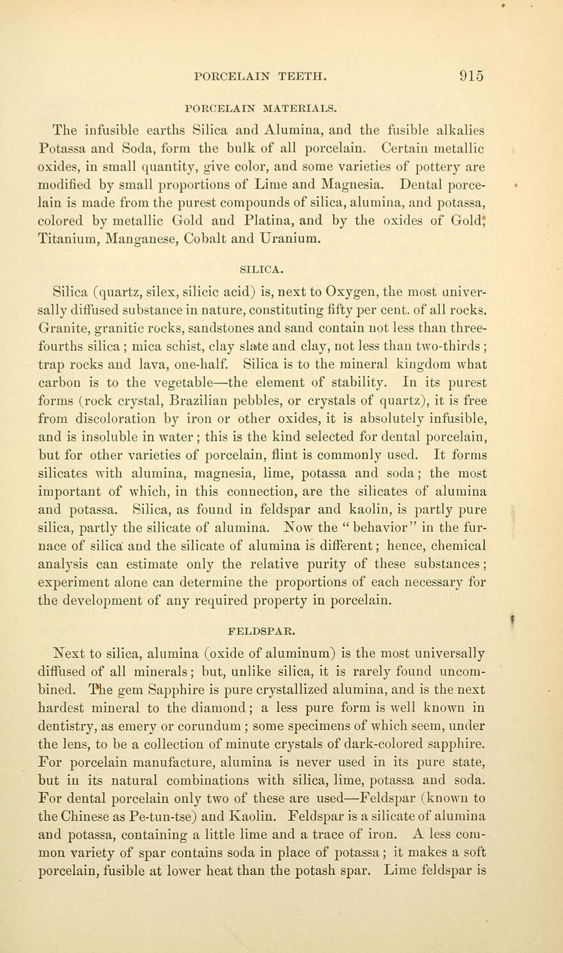 PORCELAIN MATERIALS. The infusible earths Silica and Alumina, and the fusible alkalies Potassa and Soda, form the bulk of all porcelain. Certain metallic oxides, in small quantity, give color, and some varieties of pottery are modified by small proportions of Lime and Magnesia. Dental porce- lain is made from the purest compounds of silica, alumina, and potassa, colored by metallic Gold and Platina, and by the oxides of Gold* Titanium, Manganese, Cobalt and Uranium. SILICA. Silica (quartz, silex, silicic acid) is, next to Oxygen, the most univer- sally diffused substance in nature, constituting fifty per cent, of all rocks. Granite, granitic rocks, sandstones and sand contain not less than three- fourths silica; mica schist, clay sla»te and clay, not less than two-thirds; trap rocks and lava, one-half. Silica is to the mineral kingdom what carbon is to the vegetable—the element of stability. In its purest forms (rock crystal, Brazilian pebbles, or crystals of quartz), it is free from discoloration by iron or other oxides, it is absolutely infusible, and is insoluble in water ; this is the kind selected for dental porcelain, but for other varieties of porcelain, flint is commonly used. It forms silicates with alumina, magnesia, lime, potassa and soda; the most important of which, in this connection, are the silicates of alumina and potassa. Silica, as found in feldspar and kaolin, is partly pure silica, partly the silicate of alumina. Now the  behavior in the fur- nace of silica' and the silicate of alumina is different; hence, chemical analysis can estimate only the relative purity of these substances ; experiment alone can determine the proportions of each necessary for the development of any required property in porcelain. FELDSPAR. Next to silica, alumina (oxide of aluminum) is the most universally diffused of all minerals; but, unlike silica, it is rarely found uncom- bined. Hie gem Sapphire is pure crystallized alumina, and is the next hardest mineral to the diamond; a less pure form is well known in dentistry, as emery or corundum ; some specimens of which seem, under the lens, to be a collection of minute crystals of dark-colored sapphire. For porcelain manufacture, alumina is never used in its pure state, but in its natural combinations with silica, lime, potassa and soda. For dental porcelain only two of these are used—Feldspar (known to the Chinese as Pe-tun-tse) and Kaolin. Feldspar is a silicate of alumina and potassa, containing a little lime and a trace of iron. A less com- mon variety of spar contains soda in place of potassa; it makes a soft porcelain, fusible at lower heat than the potash spar. Lime feldspar is