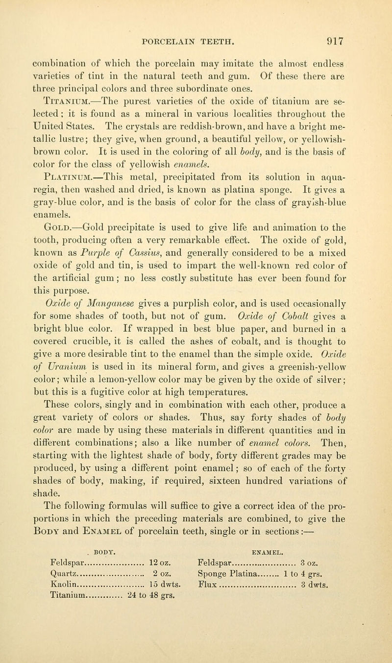 combination of which the porcelain may imitate the almost endless varieties of tint in the natural teeth and gum. Of these there are three principal colors and three subordinate ones. Titanium.—The purest varieties of the oxide of titanium are se- lected ; it is found as a mineral in various localities throughout the United States. The crystals are red dish-brown, and have a bright me- tallic lustre; they give, when ground, a beautiful yellow, or yellowish- brown color. It is used in the coloring of all hocly, and is the basis of color for the class of yellowish enamels. Platinum.—This metal, precipitated from its solution in aqua- regia, then washed and dried, is known as platina sponge. It gives a gray-blue color, and is the basis of color for the class of grayish-blue enamels. Gold.—Gold precipitate is used to give life and animation to the tooth, producing often a very remarkable effect. The oxide of gold, known as Purple of Cassius, and generally considered to be a mixed oxide of gold and tin, is used to impart the well-known red color of the artificial gum; no less costly substitute has ever been found for this purpose. Oxide of Manganese gives a purplish color, and is used occasionally for some shades of tooth, but not of gum. Oxide of Cobalt gives a bright blue color. If wrapped in best blue paper, and burned in a covered crucible, it is called the ashes of cobalt, and is thought to give a more desirable tint to the enamel than the simple oxide. Oxide of Uranium is used in its mineral form, and gives a greenish-yellow color; while a lemon-yellow color may be given by the oxide of silver; but this is a fugitive color at high temperatures. These colors, singly and in combination with each other, produce a great variety of colors or shades. Thus, say forty shades of body color are made by using these materials in different quantities and in different combinations; also a like number of enamel colors. Then, starting with the lightest shade of body, forty different grades may be produced, by using a different point enamel; so of each of the forty shades of body, making, if required, sixteen hundred variations of shade. The following formulas will suffice to give a correct idea of the pro- portions in which the preceding materials are combined, to give the Body and Enamel of porcelain teeth, single or in sections:— . BODY. ENAMEL. Feldspar 12 oz. Feldspar 3 oz. Quartz 2 oz. Sponge Platina 1 to 4 grs. Kaolin 15 dwts. Flux 3 dwts. Titanium 24 to 48 grs.