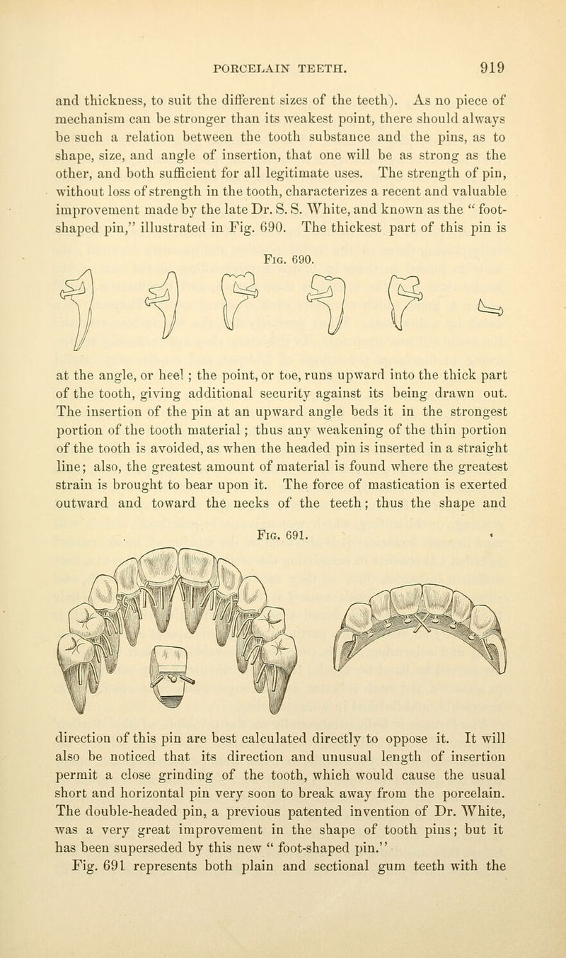 and thickness, to suit the different sizes of the teeth). As no piece of mechanism can be stronger than its weakest point, there should always be such a relation between the tooth substance and the pins, as to shape, size, and angle of insertion, that one will be as strong as the other, and both sufficient for all legitimate uses. The strength of pin, without loss of strength in the tooth, characterizes a recent and valuable improvement made by the late Dr. S. S. White, and known as the  foot- shaped pin, illustrated in Fig. 690. The thickest part of this pin is Fig. 690. t=^ at the angle, or heel; the point, or toe, runs upward into the thick part of the tooth, giving additional security against its being drawn out. The insertion of the pin at an upward angle beds it in the strongest portion of the tooth material; thus any weakening of the thin portion of the tooth is avoided, as when the headed pin is inserted in a straight line; also, the greatest amount of material is found where the greatest strain is brought to bear upon it. The force of mastication is exerted outward and toward the necks of the teeth; thus the shape and Fig. 691. direction of this pin are best calculated directly to oppose it. It will also be noticed that its direction and unusual length of insertion permit a close grinding of the tooth, which would cause the usual short and horizontal pin very soon to break away from the porcelain. The double-headed pin, a previous patented invention of Dr. White, was a very great improvement in the shape of tooth pins; but it has been superseded by this new  foot-shaped pin. Fig. 691 represents both plain and sectional gum teeth with the