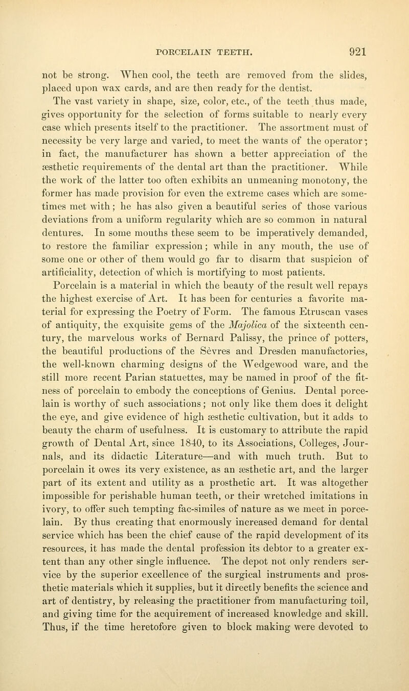 not be strong. When cool, the teeth are removed from the slides, placed upon wax cards, and are then ready for the dentist. The vast variety in shape, size, color, etc., of the teeth thus made, gives opportunity for the selection of forms suitable to nearly every case which presents itself to the practitioner. The assortment must of necessity be very large and varied, to meet the wants of the operator; in fact, the manufacturer has shown a better appreciation of the aesthetic requirements of the dental art than the practitioner. While the work of the latter too often exhibits an unmeaning monotony, the former has made provision for even the extreme cases which are some- times met with; he has also given a beautiful series of those various deviations from a uniform regularity which are so common in natural dentures. In some mouths these seem to be imperatively demanded, to restore the familiar expression; while in any mouth, the use of some one or other of them would go far to disarm that suspicion of artificiality, detection of which is mortifying to most patients. Porcelain is a material in which the beauty of the result well repays the highest exercise of Art. It has been for centuries a favorite ma- terial for expressing the Poetry of Form. The famous Etruscan vases of antiquity, the exquisite gems of the Majolica of the sixteenth cen- tury, the marvelous works of Bernard Palissy, the prince of potters, the beautiful productions of the Sevres and Dresden manufactories, the well-known charming designs of the Wedgewood Avare, and the still more recent Parian statuettes, may be named in proof of the fit- ness of porcelain to embody the conceptions of Genius. Dental porce- lain is worthy of such associations; not only like them does it delight the eye, and give evidence of high aesthetic cultivation, but it adds to beauty the charm of usefulness. It is customary to attribute the rapid growth of Dental Art, since 1840, to its Associations, Colleges, Jour- nals, and its didactic Literature—and with much truth. But to porcelain it owes its very existence, as an aesthetic art, and the larger part of its extent and utility as a prosthetic art. It was altogether impossible for perishable human teeth, or their wretched imitations in ivory, to offer such tempting fac-similes of nature as we meet in porce- lain. By thus creating that enormously increased demand for dental service which has been the chief cause of the rapid development of its resources, it has made the dental profession its debtor to a greater ex- tent than any other single influence. The depot not only renders ser- vice by the superior excellence of the surgical instruments and pros- thetic materials which it supplies, but it directly benefits the science and art of dentistry, by releasing the practitioner from manufacturing toil, and giving time for the acquirement of increased knowledge and skill. Thus, if the time heretofore given to block making were devoted to