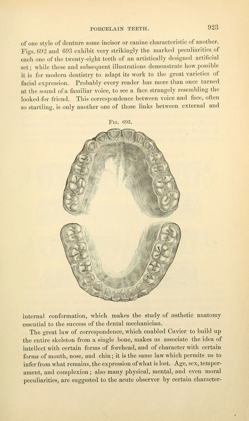 of one style of denture some incisor or canine characteristic of another. Figs. 692 and 693 exhibit very strikingly the marked peculiarities of each one of the twenty-eight teeth of an artistically designed artificial set; while these and subsequent illustrations demonstrate how possible it is for modern dentistry to adapt its work to the great varieties of facial expression. Probably every reader has more than once turned at the sound of a familiar voice, to see a face strangely resembling the looked-for friend. This correspondence between voice and face, often so startling, is only another one of those links between external and Fig. 693. internal conformation, which makes the study of aesthetic anatomy essential to the success of the dental mechanician. The great law of correspondence, which enabled Cuvier to build up the entire skeleton from a single bone, makes us associate the idea of intellect with certain forms of forehead, and of character with certain forms of mouth, nose, and chin; it is the same law which permits us to infer from what remains, the expression of what is lost. Age, sex, temper- ament, and complexion; also many physical, mental, and even moral peculiarities, are suggested to the acute observer by certain character-