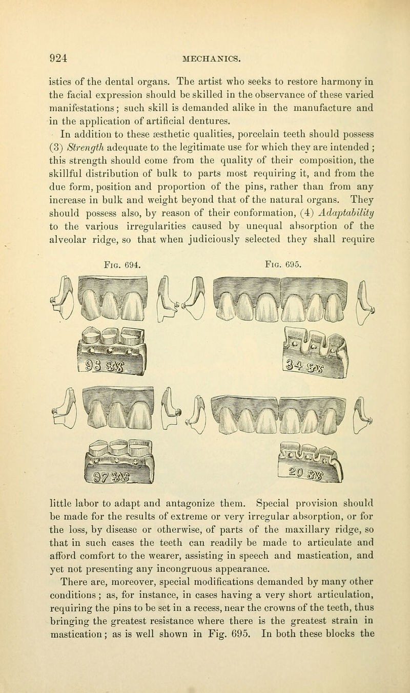 istics of the dental organs. The artist who seeks to restore harmony in the facial expression should be skilled in the observance of these varied manifestations; such skill is demanded alike in the manufacture and in the application of artificial dentures. In addition to these sesthetic qualities, porcelain teeth should possess (3) Strength adequate to the legitimate use for which they are intended ; this strength should come from the quality of their composition, the skillful distribution of bulk to parts most requiring it, and from the due form, position and proportion of the pins, rather than from any increase in bulk and weight beyond that of the natural organs. They should possess also, by reason of their conformation, (4) Adaptability to the various irregularities caused by unequal absorption of the alveolar ridge, so that when judiciously selected they shall require Fig. 694. Fig. 695. little labor to adapt and antagonize them. Special provision should be made for the results of extreme or very irregular absorption, or for the loss, by disease or otherwise, of parts of the maxillary ridge, so that in such cases the teeth can readily be made to articulate and afford comfort to the wearer, assisting in speech and mastication, and yet not presenting any incongruous appearance. There are, moreover, special modifications demanded by many other conditions ; as, for instance, in cases having a very short articulation, requiring the pins to be set in a recess, near the crowns of the teeth, thus bringing the greatest resistance where there is the greatest strain in mastication; as is well shown in Fig. 695. In both these blocks the