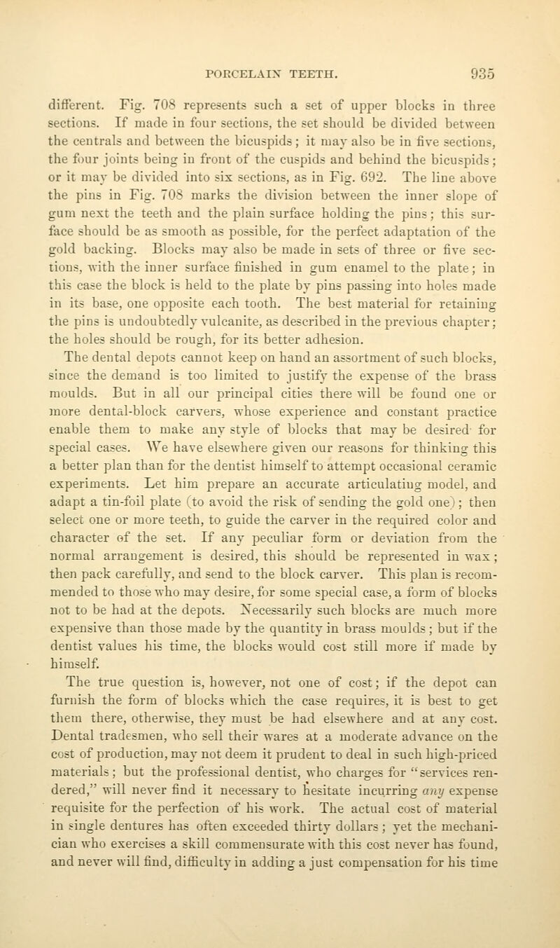 different. Fig. 708 represents such a set of upper blocks in three sections. If made in four sections, the set should be divided between the centrals and between the bicuspids; it may also be in five sections, the four joints being in front of the cuspids and behind the bicuspids; or it may be divided into six sections, as in Fig. 692. The line above the pins in Fig. 708 marks the division between the inner slope of gum next the teeth and the plain surface holding the pins; this sur- face should be as smooth as possible, for the perfect adaptation of the gold backing. Blocks may also be made in sets of three or five sec- lions, with the inner surface finished in gum enamel to the plate; in this case the block is held to the plate by pins passing into holes made in its base, one opposite each tooth. The best material for retaining the pins is undoubtedly vulcanite, as described in the previous chapter; the holes should be rough, for its better adhesion. The dental depots cannot keep on hand an assortment of such blocks, since the demand is too limited to justify the expense of the brass moulds. But in all our principal cities there will be found one or more dental-block carvers, whose experience and constant practice enable them to make any style of blocks that may be desired for special cases. We have elsewhere given our reasons for thinking this a better plan than for the dentist himself to attempt occasional ceramic experiments. Let him prepare an accurate articulatiug model, and adapt a tin-foil plate (to avoid the risk of sending the gold one; ; then select one or more teeth, to guide the carver in the required color and character of the set. If any peculiar form or deviation from the normal arrangement is desired, this should be represented in wax; then pack carefully, and send to the block carver. This plan is recom- mended to those who may desire, for some special case, a form of blocks not to be had at the depots. Xecessarily such blocks are much more expensive than those made by the quantity in brass moulds ; but if the dentist values his time, the blocks would cost still more if made by himself. The true question is, however, not one of cost; if the depot can furnish the form of blocks which the case requires, it is best to get them there, otherwise, they must be had elsewhere and at any cost. Dental tradesmen, who sell their wares at a moderate advance on the cost of production, may not deem it prudent to deal in such high-priced materials; but the professional dentist, who charges for services ren- dered, will never find it necessary to hesitate incurring any expense requisite for the perfection of his work. The actual cost of material in single dentures has often exceeded thirty dollars; yet the mechani- cian who exercises a skill commensurate with this cost never has found, and never will find, diiEculty in adding a just compensation for his time
