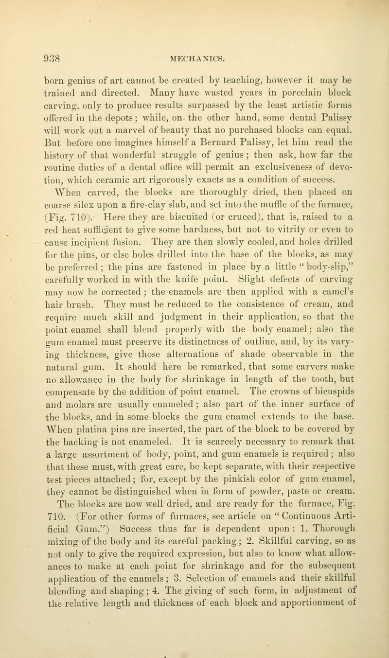 born genius of art cannot be created by teaching, however it may be trained and directed. Many have wasted years in porcelain block carving, only to produce results surpassed by the least artistic forms offered in the depots; while, on- the other hand, some dental Palissy will work out a marvel of beauty that no purchased blocks can equal. But before one imagines himself a Bernard Palissy, let him read the history of that wonderful struggle of genius ; then ask, how far the routine duties of a dental of&ce will permit an exclusiveness of devo- tion, which ceramic art rigorously exacts as a condition of success. When carved, the blocks are thoroughly dried, then placed on coarse silex upon a fire-clay slab, and set into the muffle of the furnace, (Fig. 710). Here they are biscuited (or cruced), that is, raised to a red heat suffioient to give some hardness, but not to vitrify or even to cause incipient fusion. They are then slowly cooled, and holes drilled for the pins, or else holes drilled into the base of the blocks, as may be preferred ; the pins are fastened in place by a little  body-slip, carefully worked in with the knife point. Slight defects of carving may now be corrected ; the enamels are then applied with a camel's hair brush. They must be reduced to the consistence of cream, and require much skill and judgment in their application, so that the point enamel shall blend properly with the body enamel; also the gum enamel must preserve its distinctness of outline, and, by its vary- ing thickness, give those alternations of shade observable in the natural gum. It should here be remarked, that some carvers make no allowance in the body for shrinkage in length of the tooth, but compensate by the addition of point enamel. The crowns of bicuspids and molars are usually enameled ; also part of the inner surface of the blocks, and in some blocks the gum enamel extends to the base. When platina pins are inserted, the part of the block to be covered by the backing is not enameled. It is scarcely necessary to remark that a large assortment of body, point, and gum enamels is required ; also that these must, with great care, be kept separate, with their respective test pieces attached; for, except by the pinkish color of gum enamel, they cannot be distinguished when in form of powder, paste or cream. The blocks are now well dried, and are ready for the furnace, Fig. 710. (For other forms of furnaces, see article on  Continuous Arti- ficial Gum.) Success thus far is dependent upon : 1. Thorough mixing of the body and its careful packing; 2. Skillful carving, so as not only to give the required expression, but also to know what allow- ances to make at each point for shrinkage and for the subsequent application of the enamels ; 3. Selection of enamels and their skillful blending and shaping; 4. The giving of such form, in adjustment of the relative length and thickness of each block and apportionment of