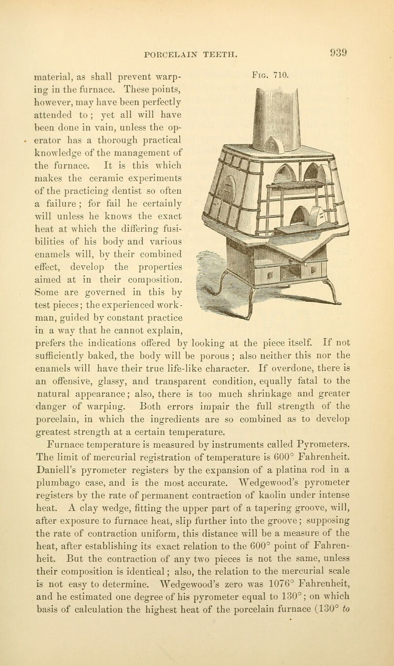 material, as shall prevent warp- Fig. 710. ing in the furnace. These points, however, may have been perfectly attended to; yet all will have been done in vain, unless the op- erator has a thorough practical knowledge of the management of the furnace. It is this which makes the ceramic experiments of the practicing dentist so often a failure ; for fail he certainly will unless he knows the exact heat at which the differing fusi- bilities of his body and various enamels will, by their combined effect, develop the properties aimed at in their composition. Some are governed in this by test pieces; the experienced work- man, guided by constant practice in a way that he cannot explain, prefers the indications offered by looking at the piece itself. If not sufficiently baked, the body will be porous ; also neither this nor the enamels will have their true life-like character. If overdone, there is an offensive, glassy, and transparent condition, equally fatal to the natural appearance; also, there is too much shrinkage and greater danger of warping. Both errors impair the full strength of the porcelain, in which the ingredients are so combined as to develop greatest strength at a certain temperature. Furnace temperature is measured by instruments called Pyrometers. The limit of mercurial registration of temperature is 600° Fahrenheit. Daniell's pyrometer registers by the expansion of a platina rod in a plumbago case, and is the most accurate. Wedgewood's pyrometer registers by the rate of permanent contraction of kaolin under intense heat. A clay wedge, fitting the upper part of a tapering groove, will, after exposure to furnace heat, slip further into the groove; supposing the rate of contraction uniform, this distance will be a measure of the heat, after establishing its exact relation to the 600° point of Fahren- heit. But the contraction of any two pieces is not the same, unless their composition is identical; also, the relation to the mercurial scale is not easy to determine. Wedgewood's zero was 1076^ Fahrenheit, and he estimated one degree of his pyrometer equal to 130°; on which basis of calculation the highest heat of the porcelain furnace (130° to