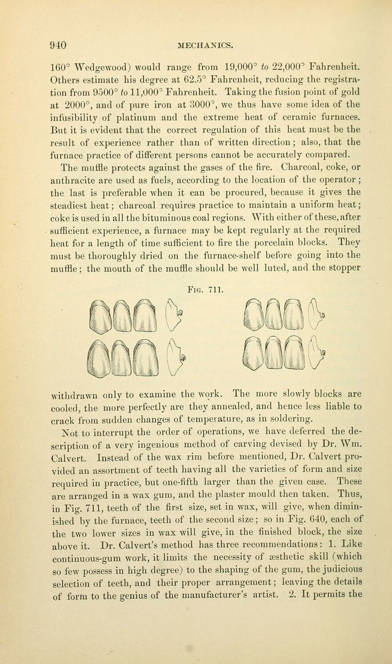 160° Wedgewood) would range from 19,000° to 22,000° Fahrenheit. Others estimate his degree at 62.5° Fahrenheit, reducing the registra- tion from 9500° to 11,000° Fahrenheit, Taking the fusion point of gold at 2000°, and of pure iron at 3000°, we thus have some idea of the infusibility of platinum and the extreme heat of ceramic furnaces. But it is evident that the correct regulation of this heat must be the result of experience rather than of written direction; also, that the furnace practice of diiferent persons cannot be accurately compared. The muffle protects against the gases of the fire. Charcoal, coke, or anthracite are used as fuels, according to the location of the operator; the last is preferable when it can be procured, because it gives the steadiest heat; charcoal requires practice to maintain a uniform heat; coke is used in all the bituminous coal regions. With either of these, after sufficient experience, a furnace may be kept regularly at the required heat for a length of time sufficient to fire the porcelain blocks. They must be thoroughly dried on the furnace-shelf before going into the muffle; the mouth of the muffle should be well luted, and the stopper Fig. 711. withdrawn only to examine the Avqrk. The more slowly blocks are cooled, the more perfectly are they annealed, and hence less liable to crack from sudden changes of temperature, as in soldering. Not to interrupt the order of operations, we have deferred the de- scription of a very ingenious method of carving devised by Dr. Wm. Calvert. Instead of the wax rim before mentioned. Dr. Calvert pro- vided an assortment of teeth having all the varieties of form and size required in practice, but one-fifth larger than the given case. These are arranged in a wax gum, and the plaster mould then taken. Thus, in Fig. 711, teeth of the first size, set in wax, will give, when dimin- ished by the furnace, teeth of the second size; so in Fig. 640, each of the two lower sizes in wax will give, in the finished block, the size above it. Dr. Calvert's method has three recommendations : 1. Like continuous-gum work, it limits the necessity of aesthetic skill (which so few possess in high degree) to the shaping of the gum, the judicious selection of teeth, and their proper arrangement; leaving the details of form to the genius of the manufacturer's artist, 2. It permits the