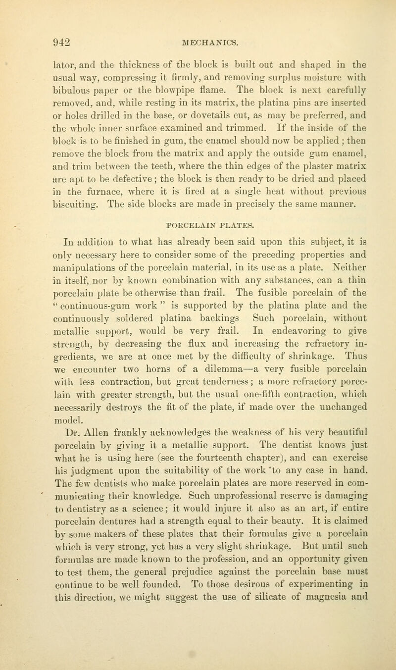 lator, and the thickness of tlie block is built out and shaped in the usual way, compressing it firmly, and removing surplus moisture with bibulous paper or the blowpipe flame. The block is next carefully removed, and, while resting in its matrix, the platina pins are inserted or holes drilled in the base, or dovetails cut, as may be preferred, and the whole inner surface examined and trimmed. If the inside of the block is to be finished in gum, the enamel should now be applied ; then remove the block from the matrix and apply the outside gum enamel, and trim between the teeth, where the thin edges of the plaster matrix are apt to be defective; the block is then ready to be dried and placed in the furnace, where it is fired at a single heat without previous biscuiting. The side blocks are made in precisely the same manner. PORCELAIN PLATES. In addition to what has already been said upon this subject, it is only necessary here to consider some of the preceding properties and manipulations of the porcelain material, in its use as a plate. Neither in itself, nor by known combination with any substances, can a thin porcelain plate be otherwise than frail. The fusible porcelain of the  continuous-gura work  is supported by the platina plate and the continuously soldered platina backings Such porcelain, Avithout metallic support, would be very frail. In endeavoring to give strength, by decreasing the flux and increasing the refractory in- gredients, we are at once met by the difiiculty of shrinkage. Thus we encounter two horns of a dilemma—a very fusible porcelain with less contraction, but great tenderness; a more refractory porce- lain with greater strength, but the usual one-fifth contraction, which necessarily destroys the fit of the plate, if made over the unchanged model. Dr. Allen frankly acknowledges the weakness of his very beautiful porcelain by giving it a metallic support. The dentist knows just what he is using here (see the fourteenth chapter), and can exercise his judgment upon the suitability of the work *to any case in hand. The few dentists who make porcelain plates are more reserved in com- municating their knowledge. Such unprofessional reserve is damaging to dentistry as a science; it would injure it also as an art, if entire porcelain dentures had a strength equal to their beauty. It is claimed by some makers of these plates that their formulas give a porcelain which is very strong, yet has a very slight shrinkage. But until such formulas are made known to the profession, and an opportunity given to test them, the general prejudice against the porcelain base must continue to be well founded. To those desirous of experimenting in this direction, we might suggest the use of silicate of magnesia and