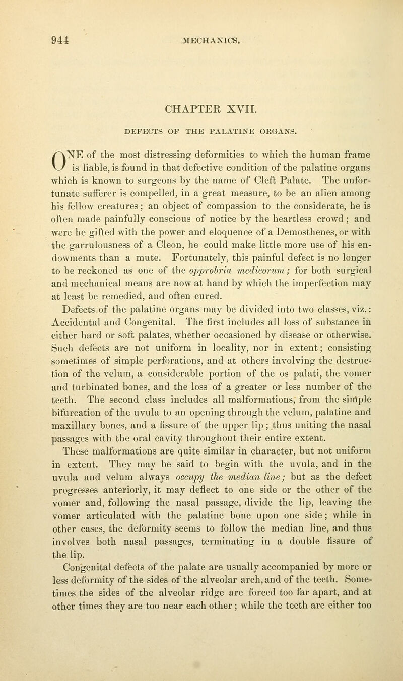 CHAPTER XVir. DEFECTS OF THE PALATINE ORGANS. ONE of the most distressing deformities to which the human frame is liable, is found in that defective condition of the palatine organs which is known to surgeons by the name of Cleft Palate. The unfor- tunate sufferer is compelled, in a great measure, to be an alien among his fellow creatures; an object of compassion to the considerate, he is often made painfully conscious of notice by the heartless crowd ; and were he gifted with the power and eloquence of a Demosthenes, or with the garrulousness of a Cleon, he could make little more use of his en- dowments than a mute. Fortunately, this painful defect is no longer to be reckoned as one of the opprobria medicorum; for both surgical and mechanical means are now at hand by which the imperfection may at least be remedied, and often cured. Defects of the palatine organs may be divided into two classes, viz.: Accidental and Congenital. The first includes all loss of substance in either hard or soft palates, whether occasioned by disease or otherwise. Such defects are not uniform in locality, nor in extent; consisting sometimes of simple perforations, and at others involving the destruc- tion of the velum, a considerable portion of the os palati, the vomer and turbinated bones, and the loss of a greater or less number of the teeth. The second class includes all malformations, from the sitflple bifurcation of the uvula to an opening through the velum, palatine and maxillary bones, and a fissure of the upper lip; thus uniting the nasal passages with the oral cavity throughout their entire extent. These malformations are quite similar in character, but not uniform in extent. They may be said to begin with the uvula, and in the uvula and velum always occupy the median line; but as the defect progresses anteriorly, it may deflect to one side or the other of the vomer and, following the nasal passage, divide the lip, leaving the vomer articulated with the palatine bone upon one side; while in other cases, the deformity seems to follow the median line, and thus involves both nasal passages, terminating in a double fissure of the lip. Congenital defects of the palate are usually accompanied by more or less deformity of the sides of the alveolar arch, and of the teeth. Some- times the sides of the alveolar ridge are forced too far apart, and at other times they are too near each other; while the teeth are either too