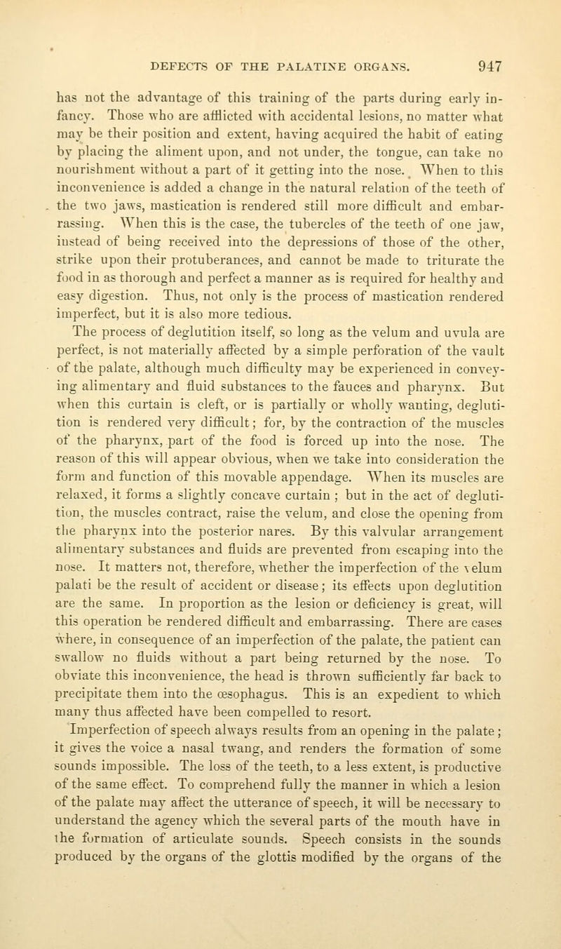 has not the advantage of this training of the parts during early in- fancy. Those who are afflicted with accidental lesions, no matter what may be their position and extent, having acquired the habit of eating by placing the aliment upon, and not under, the tongue, can take no nourishment without a part of it getting into the nose. When to this inconvenience is added a change in the natural relation of the teeth of the two jaws, mastication is rendered still more difficult and embar- rassing. When this is the case, the tubercles of the teeth of one jaw, instead of being received into the depressions of those of the other, strike upon their protuberances, and cannot be made to triturate the food in as thorough and perfect a manner as is required for healthy and easy digestion. Thus, not only is the process of mastication rendered imperfect, but it is also more tedious. The process of deglutition itself, so long as the velum and uvula are perfect, is not materially affected by a simple perforation of the vault of the palate, although much difficulty may be experienced in convey- ing alimentary and fluid substances to the fauces and pharynx. But when this curtain is cleft, or is partially or wholly wanting, degluti- tion is rendered very difficult; for, by the contraction of the muscles of the pharynx, part of the food is forced up into the nose. The reason of this will appear obvious, when we take into consideration the form and function of this movable appendage. When its muscles are relaxed, it forms a slightly concave curtain ; but in the act of degluti- tion, the muscles contract, raise the velum, and close the opening from the pharynx into the posterior nares. By this valvular arrangement alimentary substances and fluids are prevented from escaping into the nose. It matters not, therefore, whether the imperfection of the \elum palati be the result of accident or disease; its effects upon deglutition are the same. In proportion as the lesion or deficiency is great, will this operation be rendered difficult and embarrassing. There are cases where, in consequence of an imperfection of the palate, the patient can swallow no fluids without a part being returned by the nose. To obviate this inconvenience, the head is thrown sufficiently far back to precipitate them into the oesophagus. This is an expedient to which many thus afiected have been compelled to resort. Imperfection of speech always results from an opening in the palate; it gives the voice a nasal twang, and renders the formation of some sounds impossible. The loss of the teeth, to a less extent, is productive of the same efiect. To comprehend fully the manner in which a lesion of the palate may afiect the utterance of speech, it will be necessary to understand the agency which the several parts of the mouth have in ihe formation of articulate sounds. Speech consists in the sounds produced by the organs of the glottis modified by the organs of the